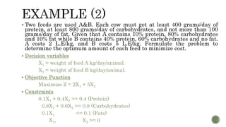  Two feeds are used A&B. Each cow must get at least 400 grams/day of
protein, at least 800 grams/day of carbohydrates, and not more than 100
grams/day of fat. Given that A contains 10% protein, 80% carbohydrates
and 10% fat while B contains 40% protein, 60% carbohydrates and no fat.
A costs 2 L.E/kg, and B costs 5 L.E/kg. Formulate the problem to
determine the optimum amount of each feed to minimize cost.
 Decision variables
X1 = weight of feed A kg/day/animal.
X2 = weight of feed B kg/day/animal.
 Objective Function
Maximize Z = 2X1 + 5X2
 Constraints
0.1X1 + 0.4X2 >= 0.4 (Protein)
0.8X1 + 0.6X2 >= 0.8 (Carbohydrates)
0.1X1 <= 0.1 (Fats)
X1, X2 >= 0
 