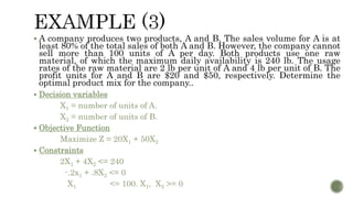  A company produces two products, A and B. The sales volume for A is at
least 80% of the total sales of both A and B. However, the company cannot
sell more than 100 units of A per day. Both products use one raw
material, of which the maximum daily availability is 240 lb. The usage
rates of the raw material are 2 lb per unit of A and 4 lb per unit of B. The
profit units for A and B are $20 and $50, respectively. Determine the
optimal product mix for the company..
 Decision variables
X1 = number of units of A.
X2 = number of units of B.
 Objective Function
Maximize Z = 20X1 + 50X2
 Constraints
2X1 + 4X2 <= 240
-.2x1 + .8X2 <= 0
X1 <= 100. X1, X2 >= 0
 