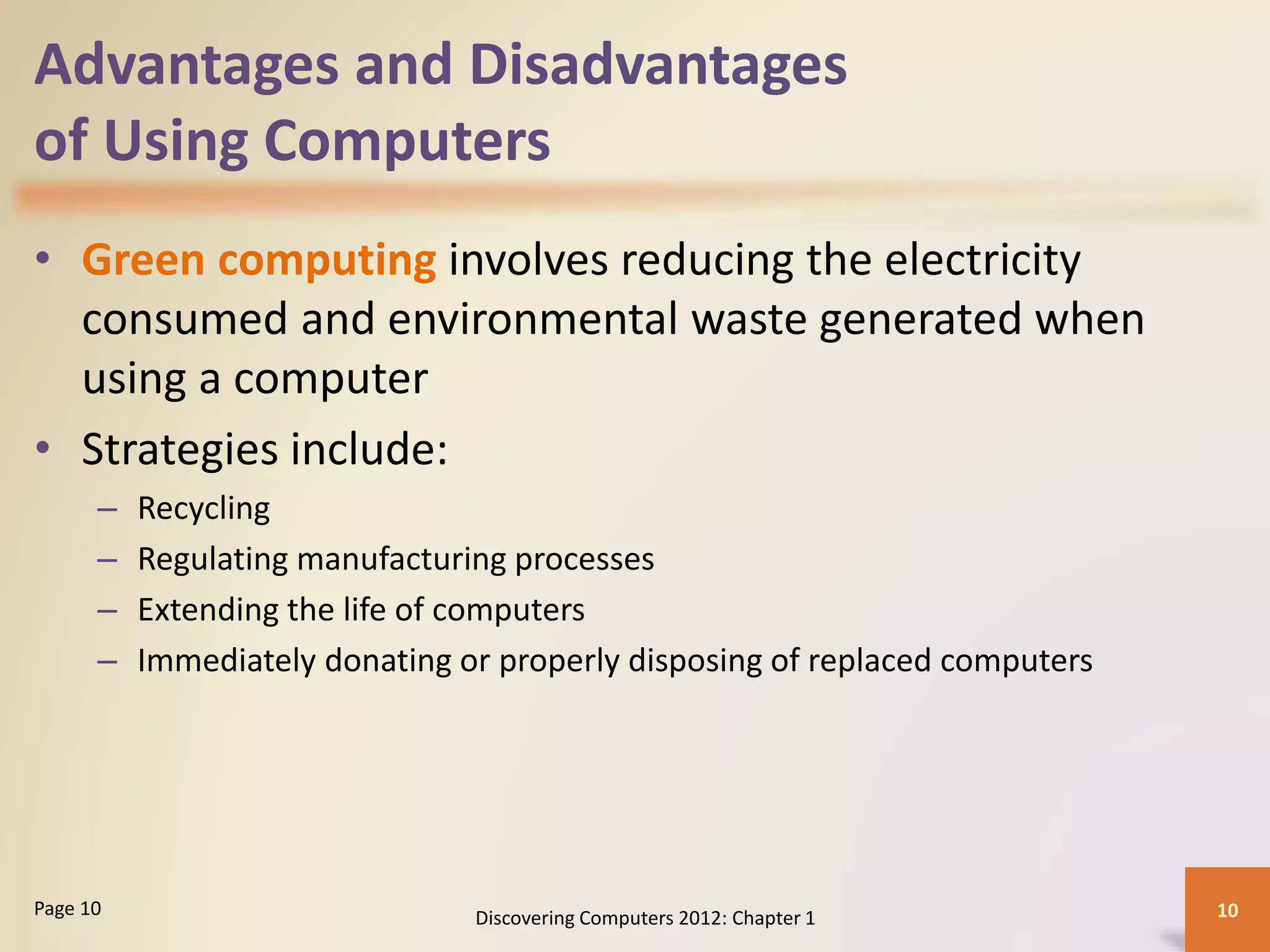 Advantages and Disadvantages
of Using Computers
• Green computing involves reducing the electricity
consumed and environmental waste generated when
using a computer
• Strategies include:
– Recycling
– Regulating manufacturing processes
– Extending the life of computers
– Immediately donating or properly disposing of replaced computers
Discovering Computers 2012: Chapter 1 10Page 10
 
