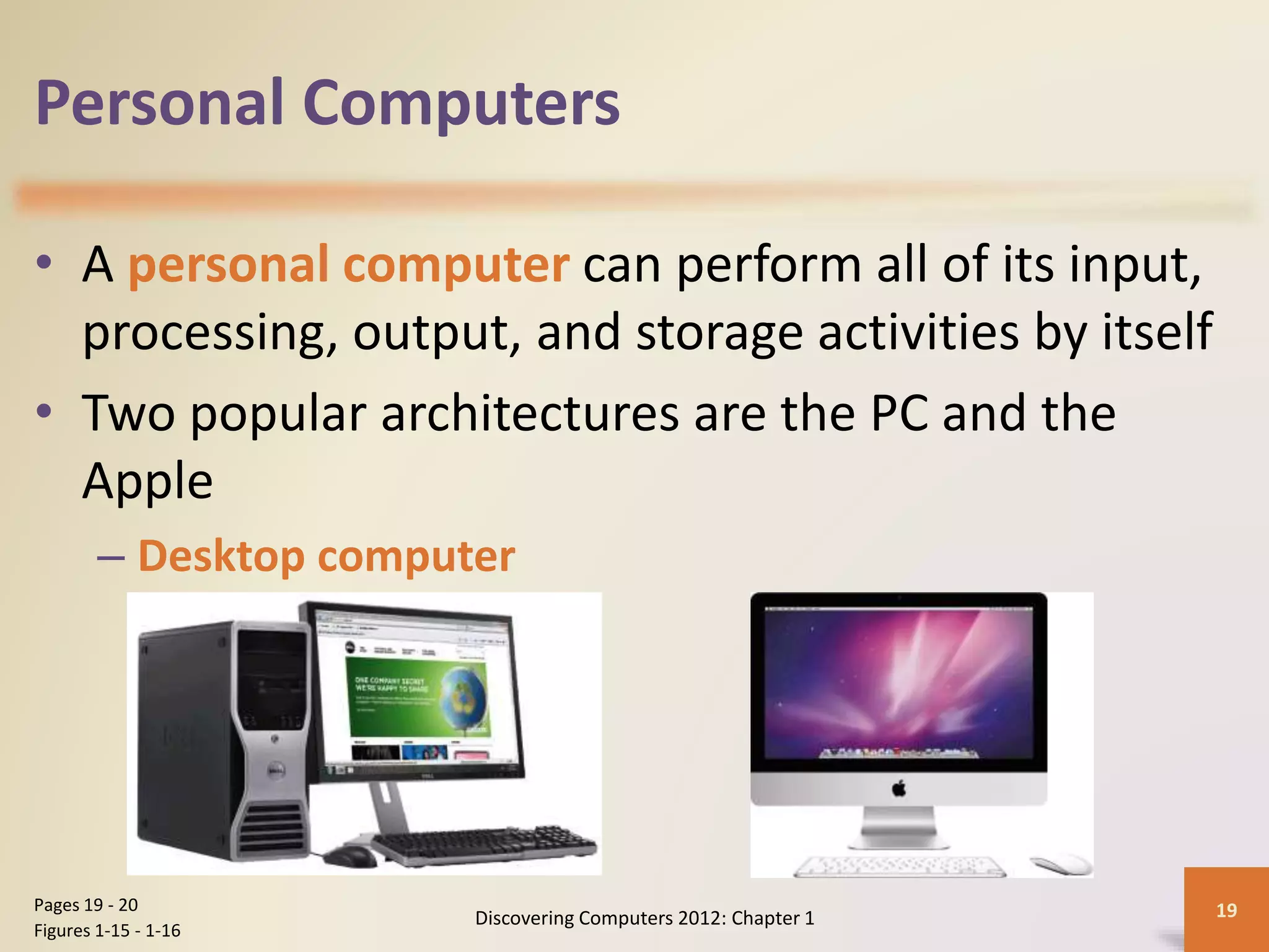 Personal Computers
• A personal computer can perform all of its input,
processing, output, and storage activities by itself
• Two popular architectures are the PC and the
Apple
– Desktop computer
Discovering Computers 2012: Chapter 1 19Pages 19 - 20
Figures 1-15 - 1-16
 