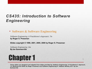 Chapter 1
• Software & Software Engineering
These slides are designed and adapted from slides provided by Software Engineering: A Practitioner’s Approach,
7/e (McGraw-Hill 2009) by Roger Pressman and Software Engineering 9/e
Addison Wesley 2011 by Ian
Sommerville
1
Software Engineering: A Practitioner’s Approach, 7/e
by Roger S. Pressman
Slides copyright © 1996, 2001, 2005, 2009 by Roger S. Pressman
Software Engineering 9/e
By Ian Sommerville
CS435: Introduction to Software
Engineering
 