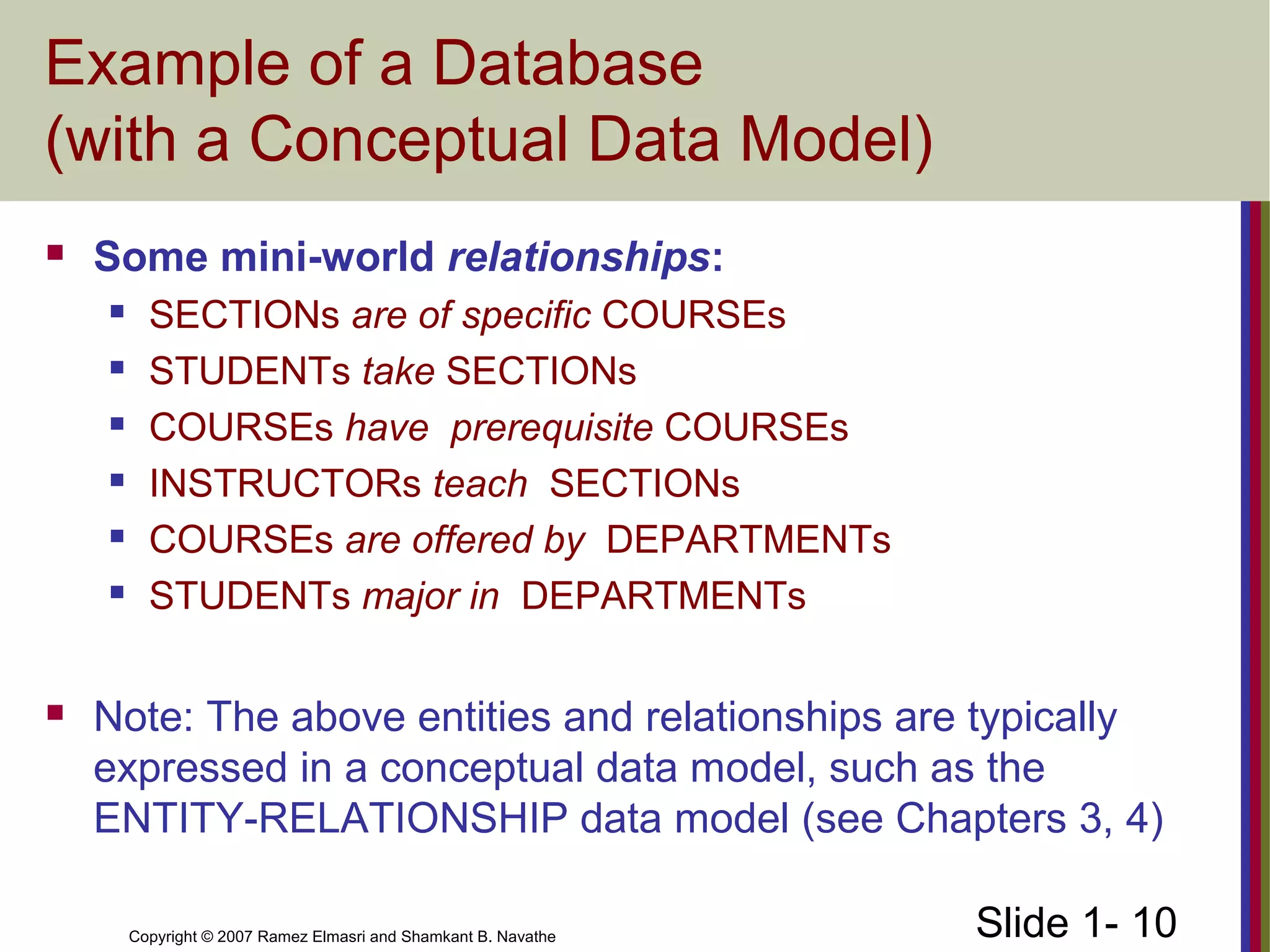 Slide 1- 10Copyright © 2007 Ramez Elmasri and Shamkant B. Navathe
Example of a Database
(with a Conceptual Data Model)
 Some mini-world relationships:
 SECTIONs are of specific COURSEs
 STUDENTs take SECTIONs
 COURSEs have prerequisite COURSEs
 INSTRUCTORs teach SECTIONs
 COURSEs are offered by DEPARTMENTs
 STUDENTs major in DEPARTMENTs
 Note: The above entities and relationships are typically
expressed in a conceptual data model, such as the
ENTITY-RELATIONSHIP data model (see Chapters 3, 4)
 
