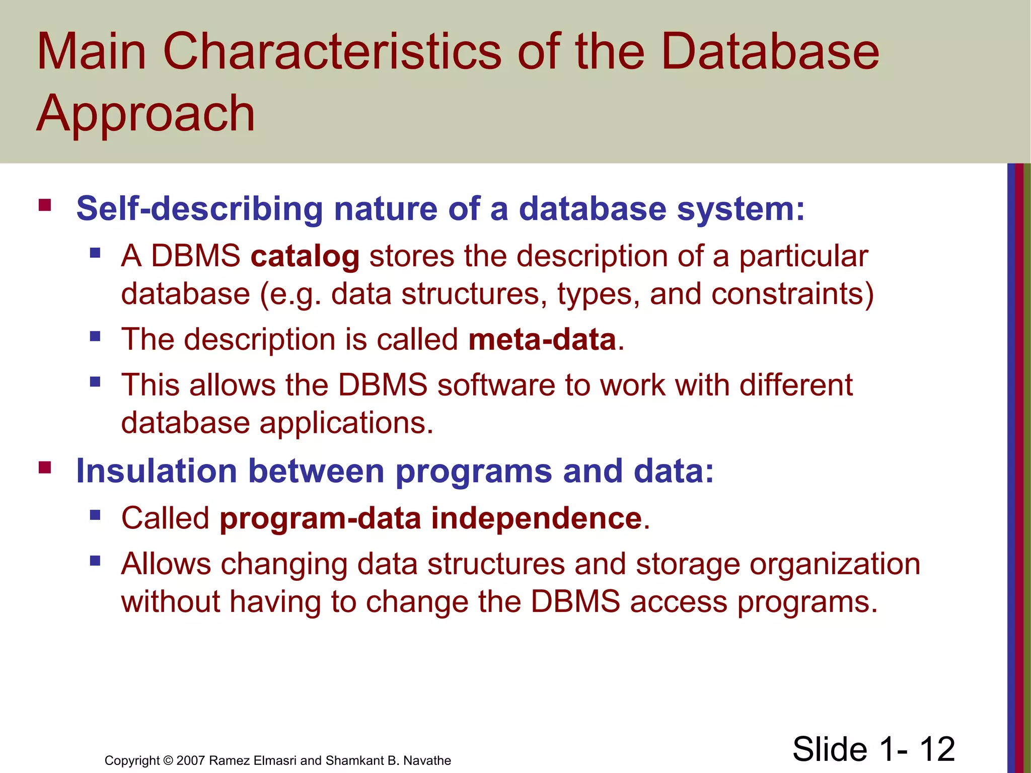 Slide 1- 12Copyright © 2007 Ramez Elmasri and Shamkant B. Navathe
Main Characteristics of the Database
Approach
 Self-describing nature of a database system:
 A DBMS catalog stores the description of a particular
database (e.g. data structures, types, and constraints)
 The description is called meta-data.
 This allows the DBMS software to work with different
database applications.
 Insulation between programs and data:
 Called program-data independence.
 Allows changing data structures and storage organization
without having to change the DBMS access programs.
 