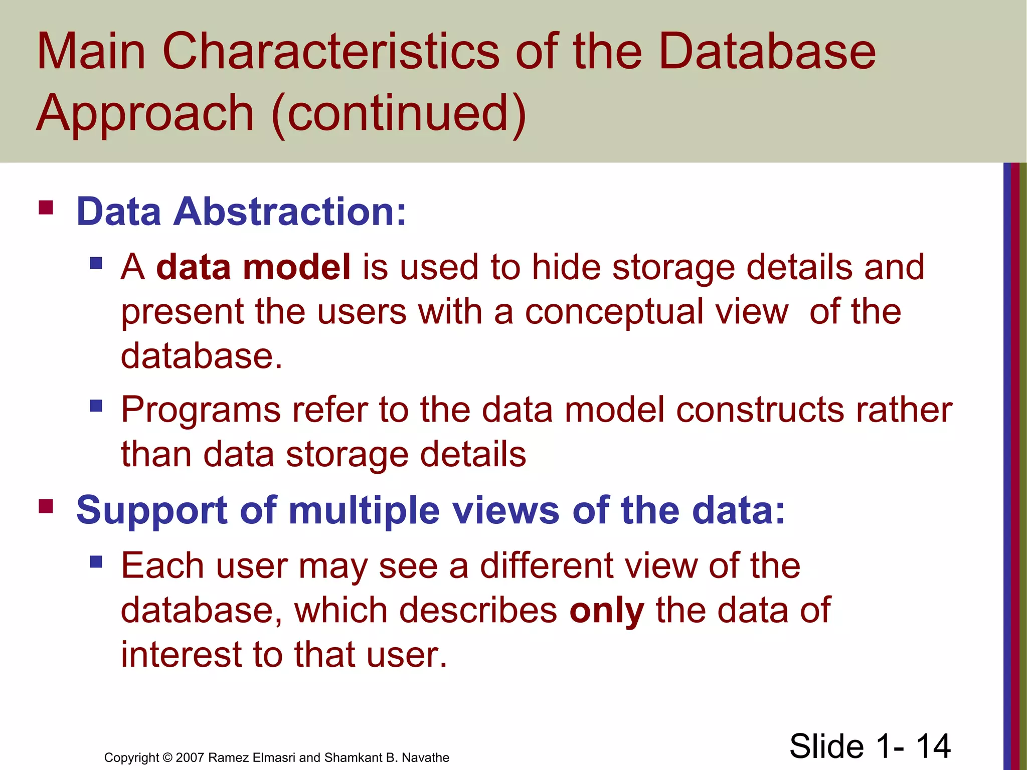 Slide 1- 14Copyright © 2007 Ramez Elmasri and Shamkant B. Navathe
Main Characteristics of the Database
Approach (continued)
 Data Abstraction:
 A data model is used to hide storage details and
present the users with a conceptual view of the
database.
 Programs refer to the data model constructs rather
than data storage details
 Support of multiple views of the data:
 Each user may see a different view of the
database, which describes only the data of
interest to that user.
 