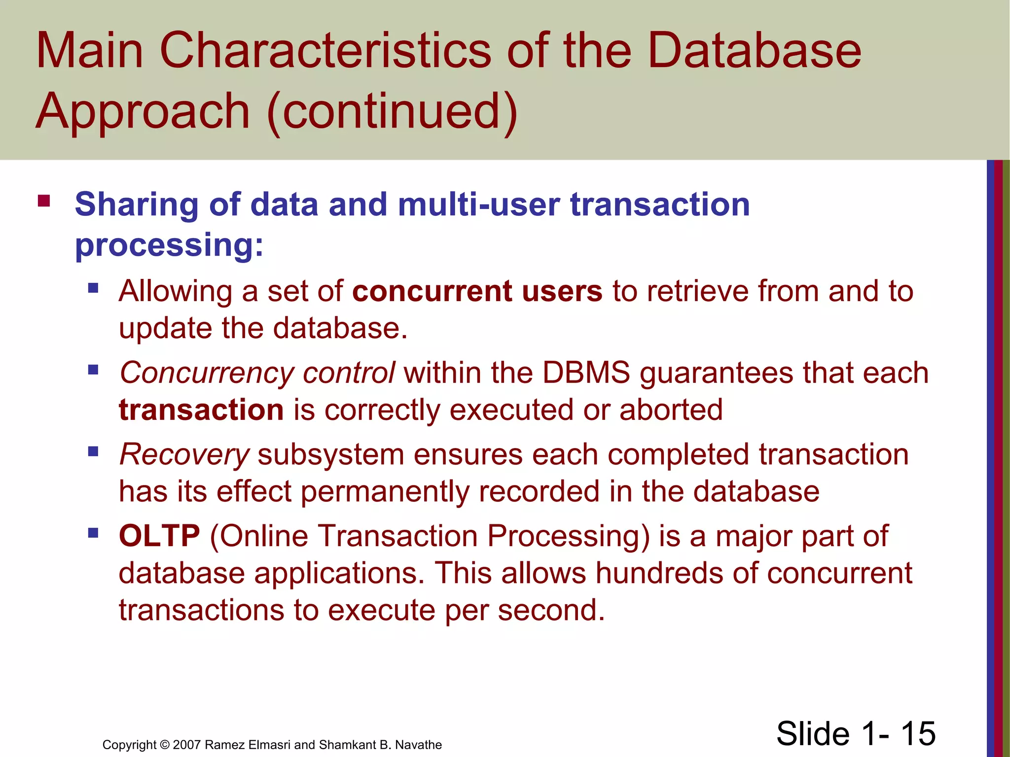 Slide 1- 15Copyright © 2007 Ramez Elmasri and Shamkant B. Navathe
Main Characteristics of the Database
Approach (continued)
 Sharing of data and multi-user transaction
processing:
 Allowing a set of concurrent users to retrieve from and to
update the database.
 Concurrency control within the DBMS guarantees that each
transaction is correctly executed or aborted
 Recovery subsystem ensures each completed transaction
has its effect permanently recorded in the database
 OLTP (Online Transaction Processing) is a major part of
database applications. This allows hundreds of concurrent
transactions to execute per second.
 