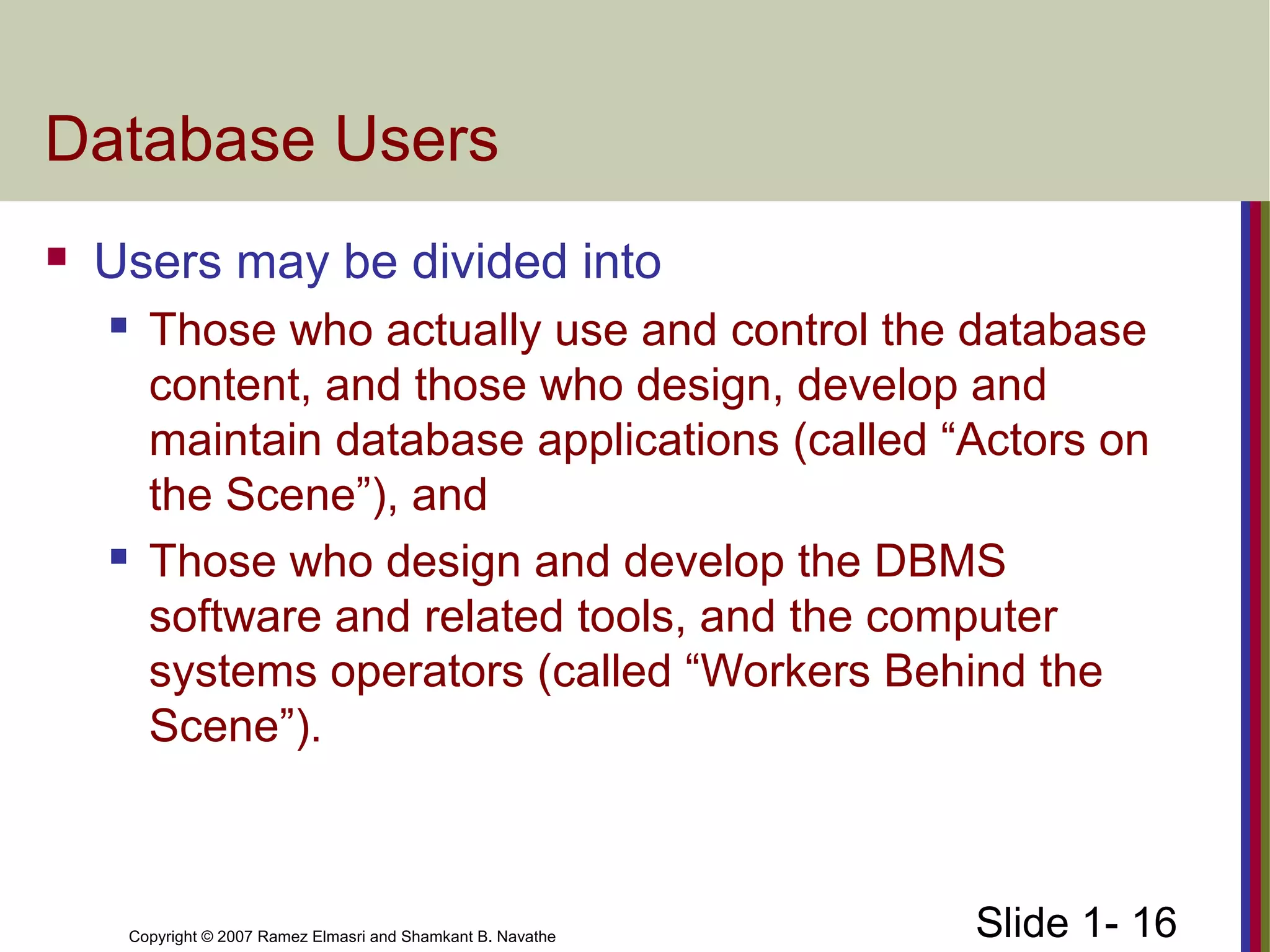 Slide 1- 16Copyright © 2007 Ramez Elmasri and Shamkant B. Navathe
Database Users
 Users may be divided into
 Those who actually use and control the database
content, and those who design, develop and
maintain database applications (called “Actors on
the Scene”), and
 Those who design and develop the DBMS
software and related tools, and the computer
systems operators (called “Workers Behind the
Scene”).
 