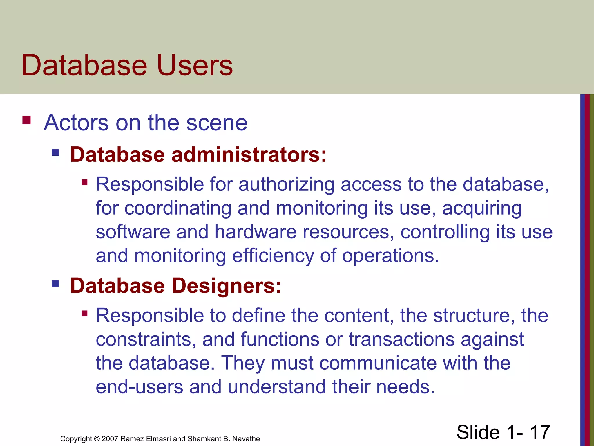Slide 1- 17Copyright © 2007 Ramez Elmasri and Shamkant B. Navathe
Database Users
 Actors on the scene
 Database administrators:

Responsible for authorizing access to the database,
for coordinating and monitoring its use, acquiring
software and hardware resources, controlling its use
and monitoring efficiency of operations.
 Database Designers:

Responsible to define the content, the structure, the
constraints, and functions or transactions against
the database. They must communicate with the
end-users and understand their needs.
 