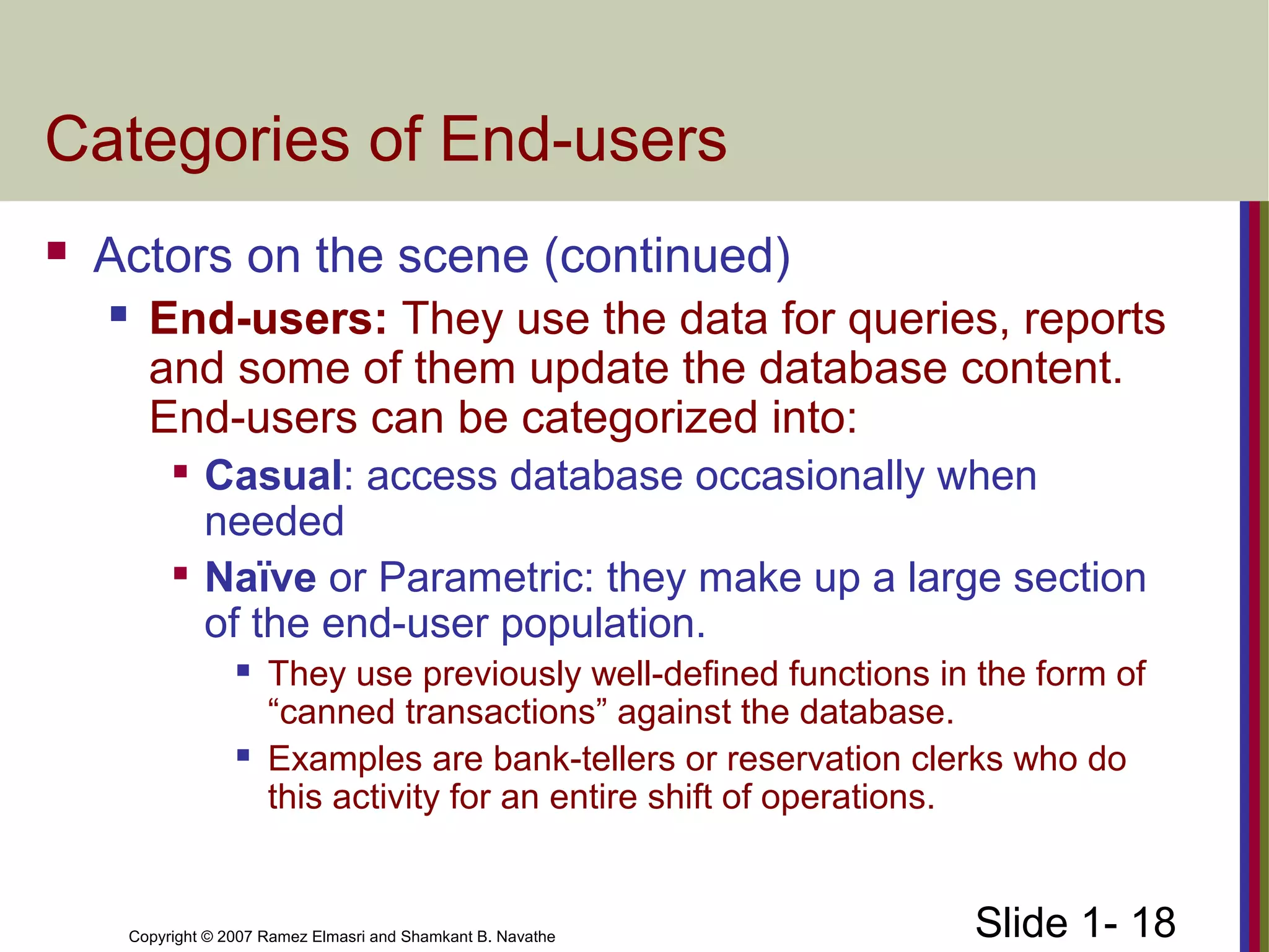 Slide 1- 18Copyright © 2007 Ramez Elmasri and Shamkant B. Navathe
Categories of End-users
 Actors on the scene (continued)
 End-users: They use the data for queries, reports
and some of them update the database content.
End-users can be categorized into:

Casual: access database occasionally when
needed

Naïve or Parametric: they make up a large section
of the end-user population.
 They use previously well-defined functions in the form of
“canned transactions” against the database.
 Examples are bank-tellers or reservation clerks who do
this activity for an entire shift of operations.
 
