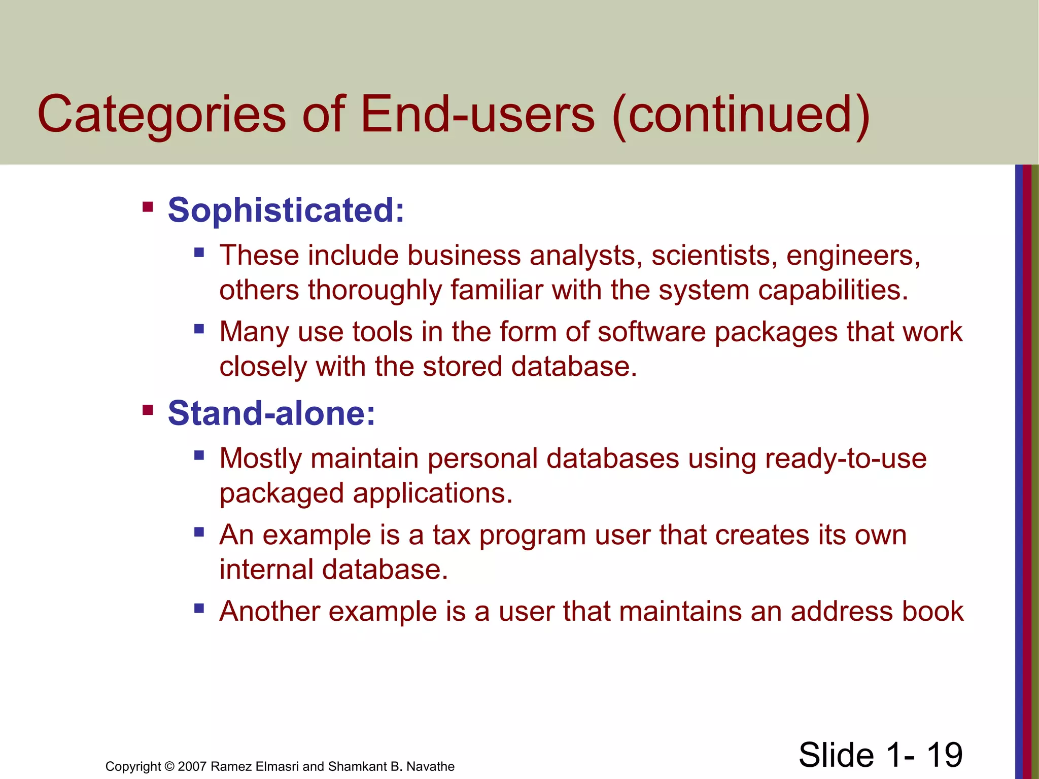 Slide 1- 19Copyright © 2007 Ramez Elmasri and Shamkant B. Navathe
Categories of End-users (continued)

Sophisticated:
 These include business analysts, scientists, engineers,
others thoroughly familiar with the system capabilities.
 Many use tools in the form of software packages that work
closely with the stored database.

Stand-alone:
 Mostly maintain personal databases using ready-to-use
packaged applications.
 An example is a tax program user that creates its own
internal database.
 Another example is a user that maintains an address book
 