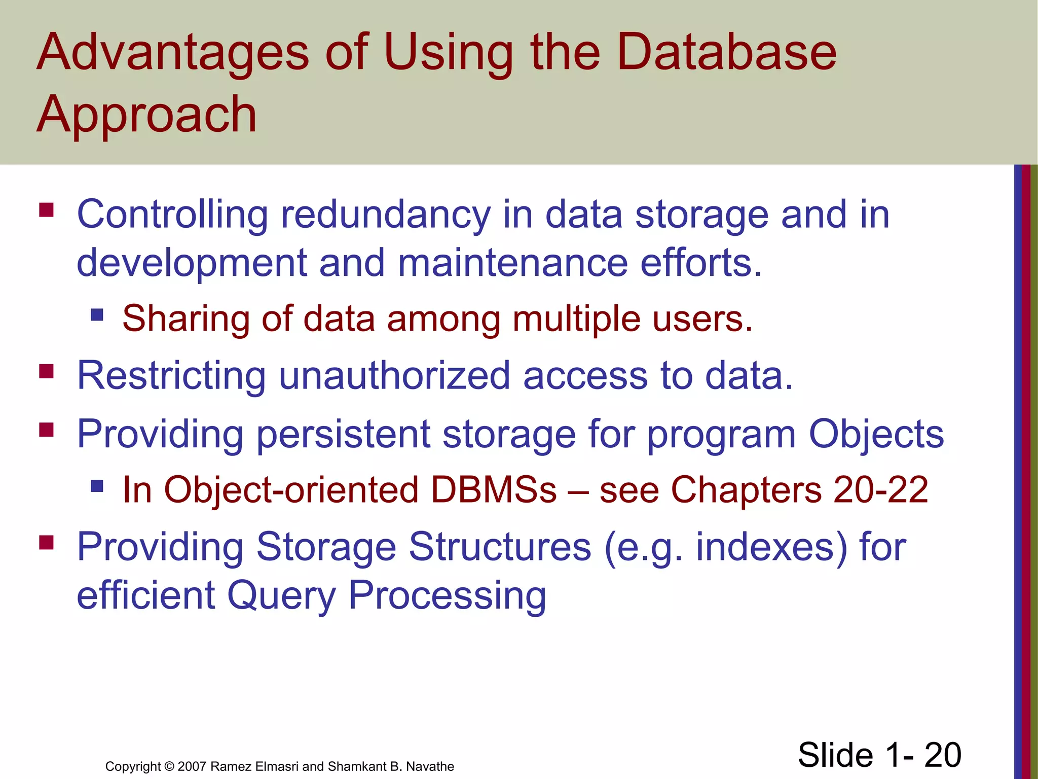Slide 1- 20Copyright © 2007 Ramez Elmasri and Shamkant B. Navathe
Advantages of Using the Database
Approach
 Controlling redundancy in data storage and in
development and maintenance efforts.
 Sharing of data among multiple users.
 Restricting unauthorized access to data.
 Providing persistent storage for program Objects
 In Object-oriented DBMSs – see Chapters 20-22
 Providing Storage Structures (e.g. indexes) for
efficient Query Processing
 