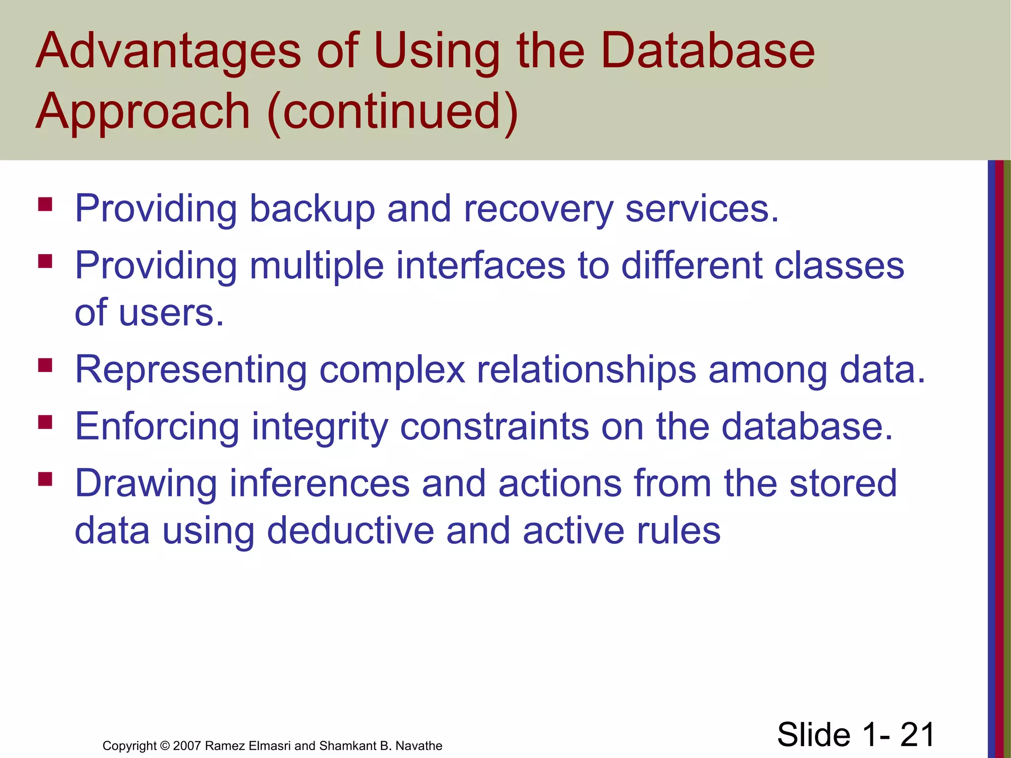 Slide 1- 21Copyright © 2007 Ramez Elmasri and Shamkant B. Navathe
Advantages of Using the Database
Approach (continued)
 Providing backup and recovery services.
 Providing multiple interfaces to different classes
of users.
 Representing complex relationships among data.
 Enforcing integrity constraints on the database.
 Drawing inferences and actions from the stored
data using deductive and active rules
 