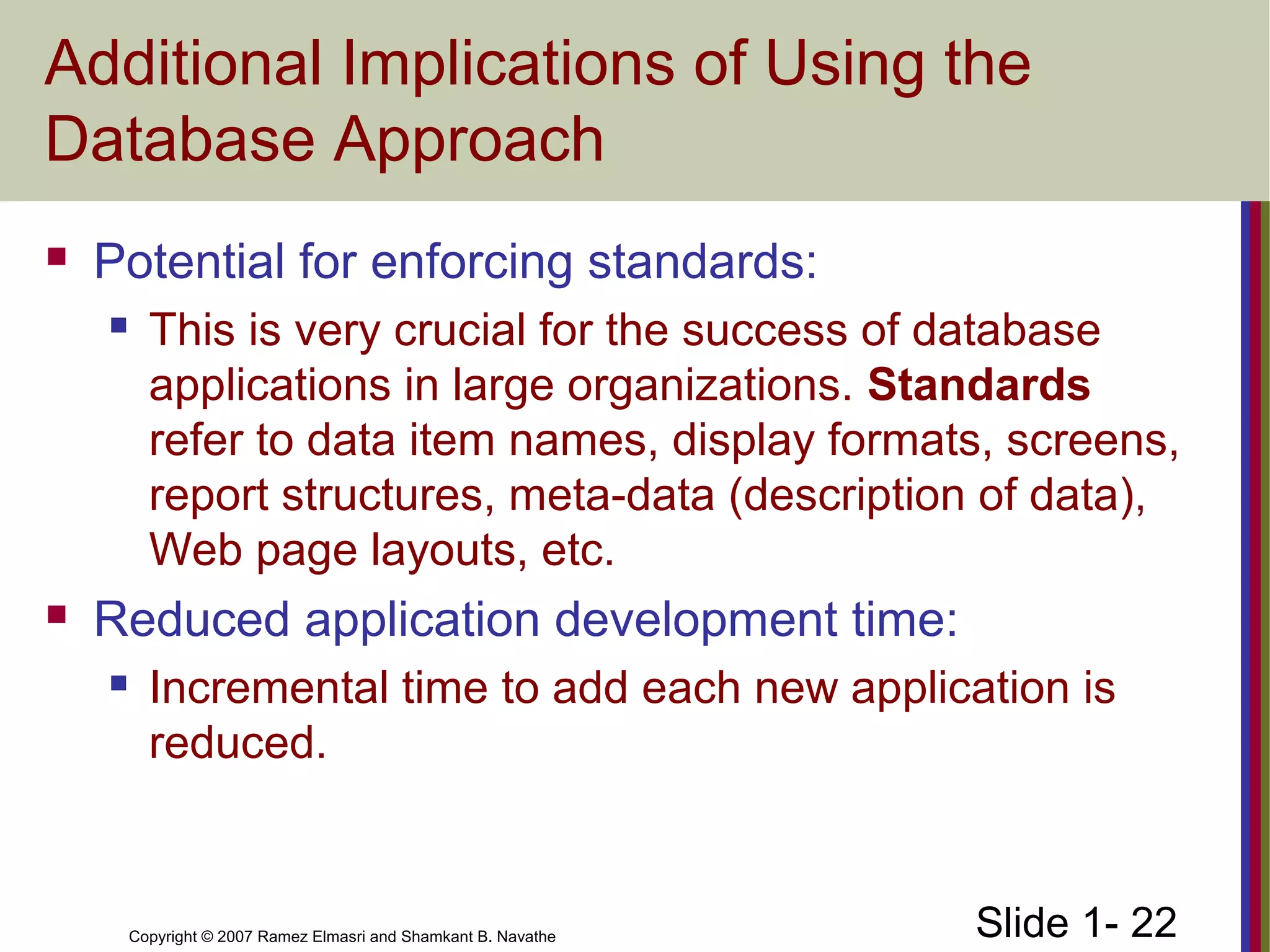 Slide 1- 22Copyright © 2007 Ramez Elmasri and Shamkant B. Navathe
Additional Implications of Using the
Database Approach
 Potential for enforcing standards:
 This is very crucial for the success of database
applications in large organizations. Standards
refer to data item names, display formats, screens,
report structures, meta-data (description of data),
Web page layouts, etc.
 Reduced application development time:
 Incremental time to add each new application is
reduced.
 