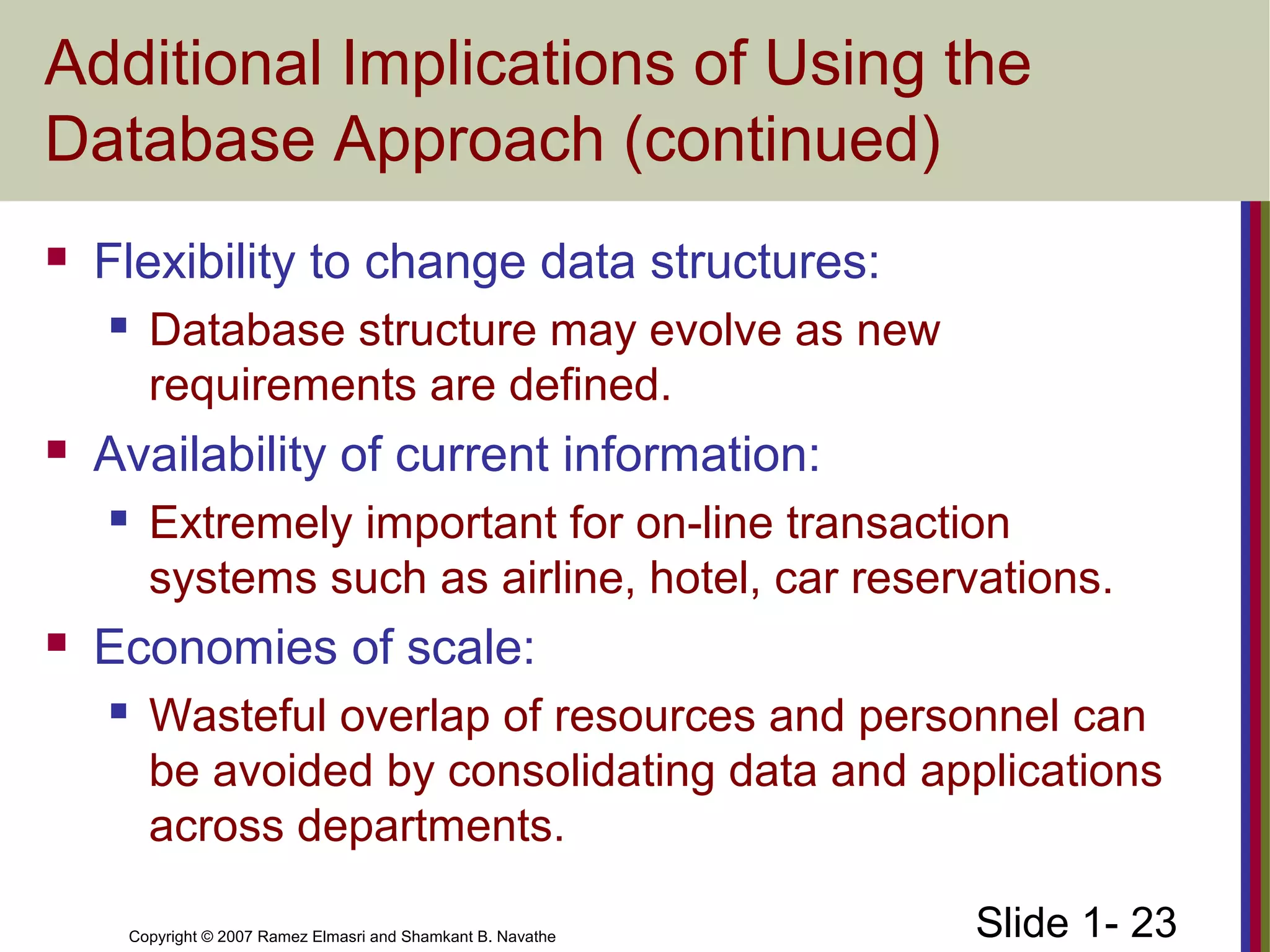 Slide 1- 23Copyright © 2007 Ramez Elmasri and Shamkant B. Navathe
Additional Implications of Using the
Database Approach (continued)
 Flexibility to change data structures:
 Database structure may evolve as new
requirements are defined.
 Availability of current information:
 Extremely important for on-line transaction
systems such as airline, hotel, car reservations.
 Economies of scale:
 Wasteful overlap of resources and personnel can
be avoided by consolidating data and applications
across departments.
 