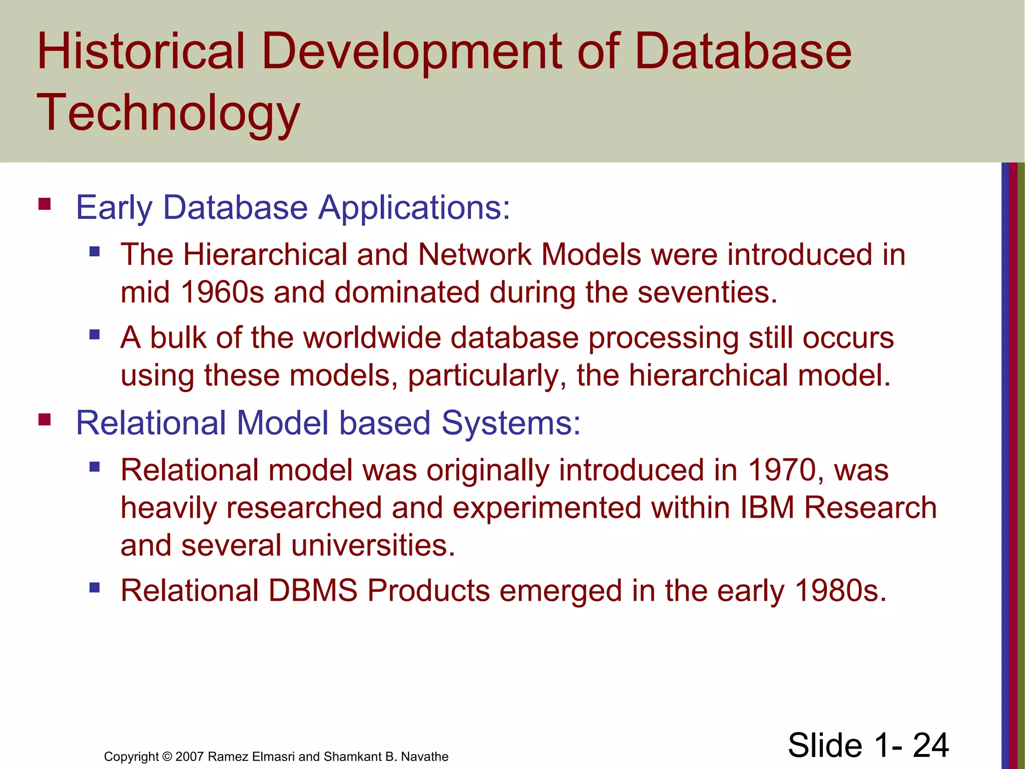 Slide 1- 24Copyright © 2007 Ramez Elmasri and Shamkant B. Navathe
Historical Development of Database
Technology
 Early Database Applications:
 The Hierarchical and Network Models were introduced in
mid 1960s and dominated during the seventies.
 A bulk of the worldwide database processing still occurs
using these models, particularly, the hierarchical model.
 Relational Model based Systems:
 Relational model was originally introduced in 1970, was
heavily researched and experimented within IBM Research
and several universities.
 Relational DBMS Products emerged in the early 1980s.
 