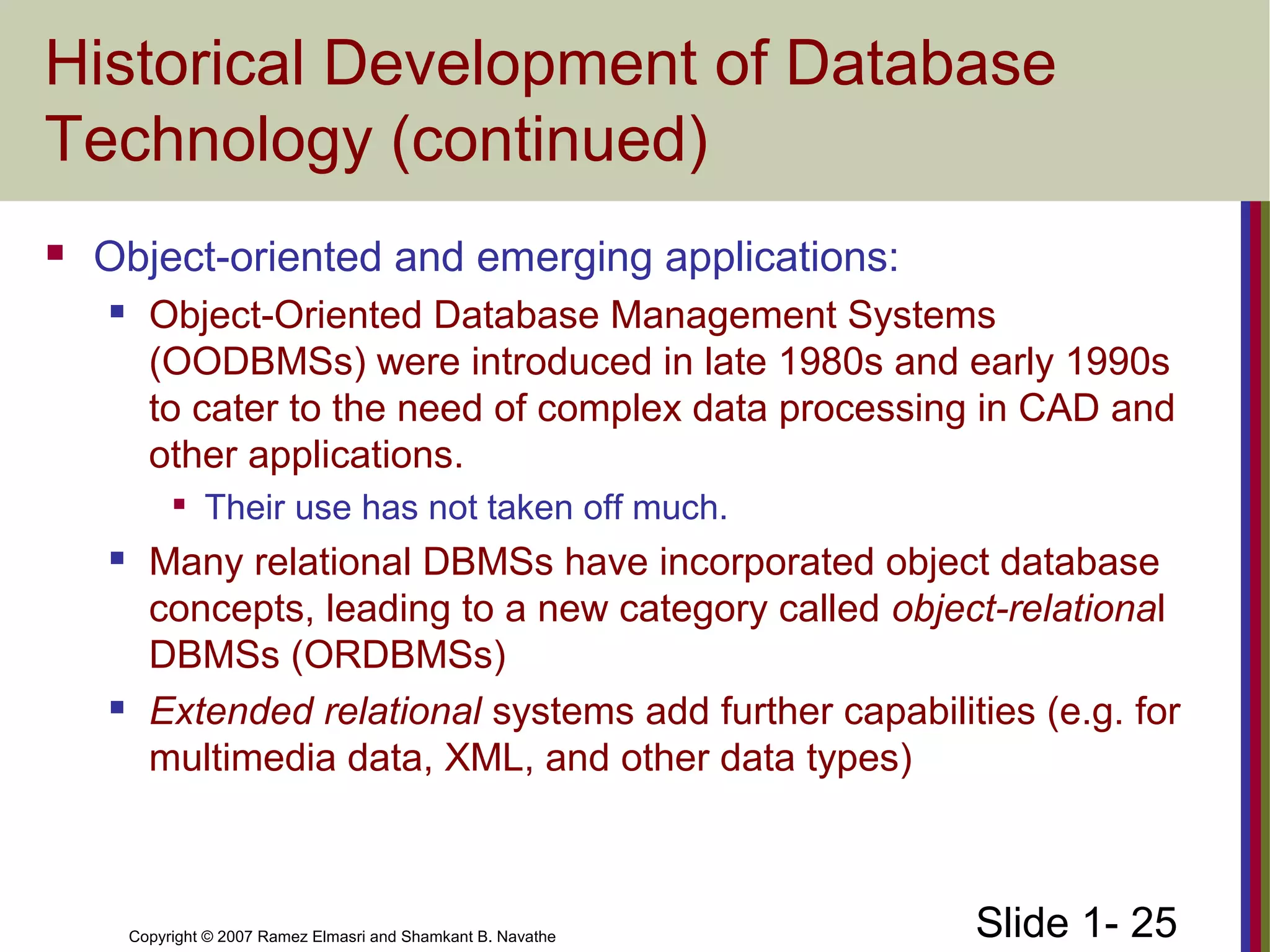 Slide 1- 25Copyright © 2007 Ramez Elmasri and Shamkant B. Navathe
Historical Development of Database
Technology (continued)
 Object-oriented and emerging applications:
 Object-Oriented Database Management Systems
(OODBMSs) were introduced in late 1980s and early 1990s
to cater to the need of complex data processing in CAD and
other applications.

Their use has not taken off much.
 Many relational DBMSs have incorporated object database
concepts, leading to a new category called object-relational
DBMSs (ORDBMSs)
 Extended relational systems add further capabilities (e.g. for
multimedia data, XML, and other data types)
 