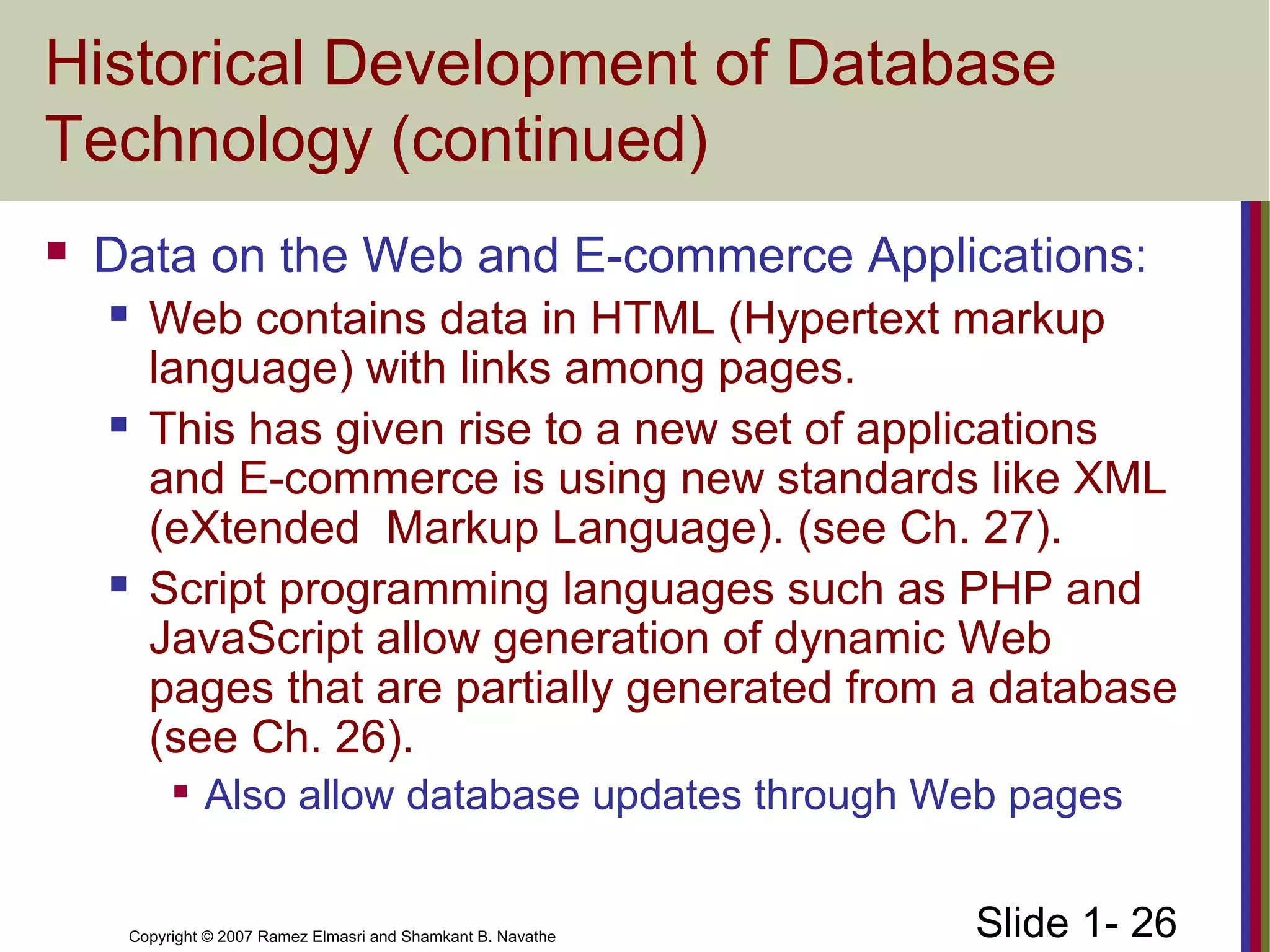Slide 1- 26Copyright © 2007 Ramez Elmasri and Shamkant B. Navathe
Historical Development of Database
Technology (continued)
 Data on the Web and E-commerce Applications:
 Web contains data in HTML (Hypertext markup
language) with links among pages.
 This has given rise to a new set of applications
and E-commerce is using new standards like XML
(eXtended Markup Language). (see Ch. 27).
 Script programming languages such as PHP and
JavaScript allow generation of dynamic Web
pages that are partially generated from a database
(see Ch. 26).

Also allow database updates through Web pages
 