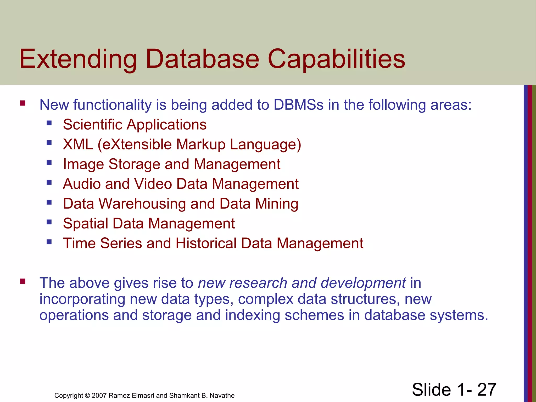 Slide 1- 27Copyright © 2007 Ramez Elmasri and Shamkant B. Navathe
Extending Database Capabilities
 New functionality is being added to DBMSs in the following areas:
 Scientific Applications
 XML (eXtensible Markup Language)
 Image Storage and Management
 Audio and Video Data Management
 Data Warehousing and Data Mining
 Spatial Data Management
 Time Series and Historical Data Management
 The above gives rise to new research and development in
incorporating new data types, complex data structures, new
operations and storage and indexing schemes in database systems.
 