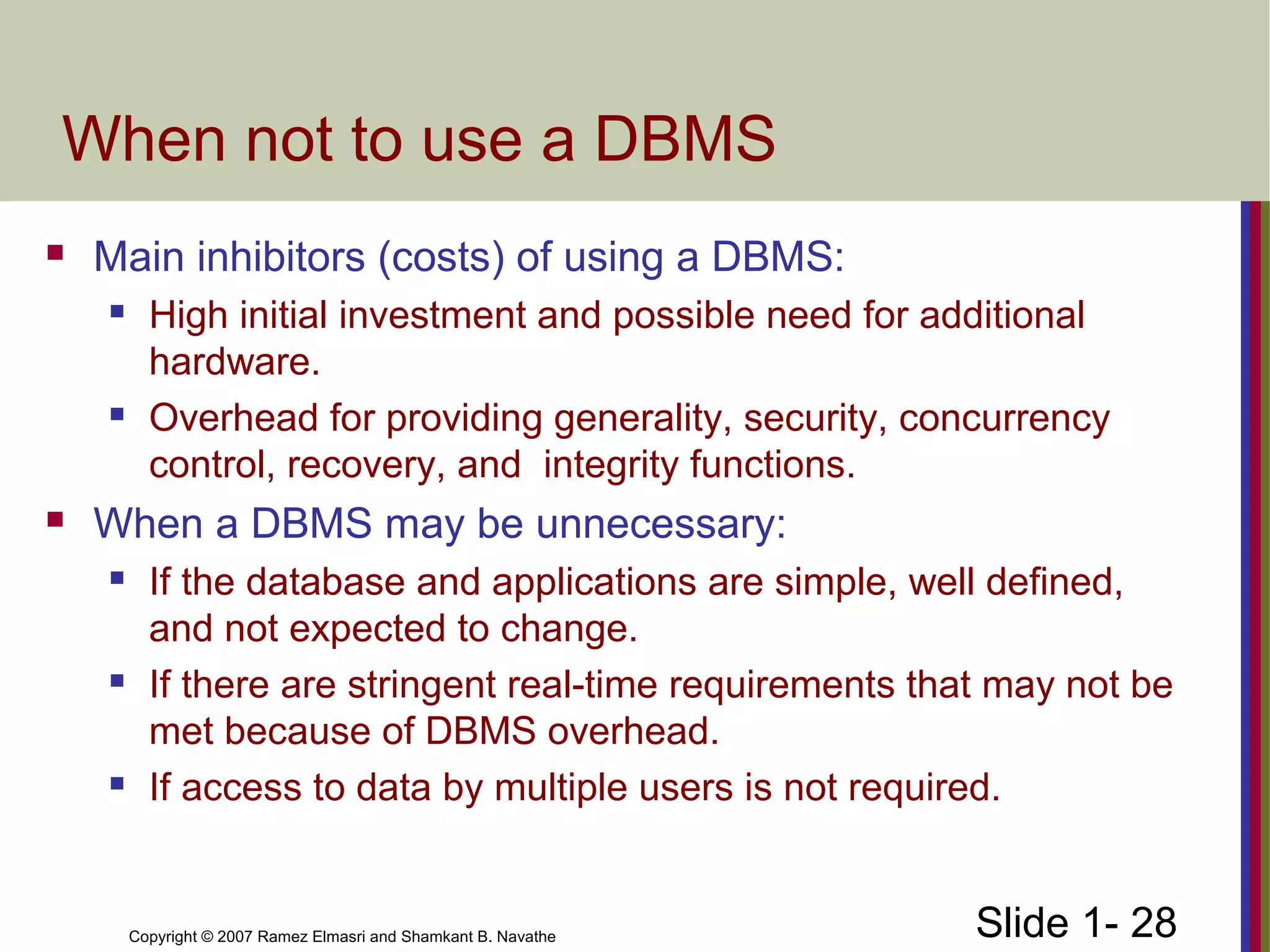 Slide 1- 28Copyright © 2007 Ramez Elmasri and Shamkant B. Navathe
When not to use a DBMS
 Main inhibitors (costs) of using a DBMS:
 High initial investment and possible need for additional
hardware.
 Overhead for providing generality, security, concurrency
control, recovery, and integrity functions.
 When a DBMS may be unnecessary:
 If the database and applications are simple, well defined,
and not expected to change.
 If there are stringent real-time requirements that may not be
met because of DBMS overhead.
 If access to data by multiple users is not required.
 