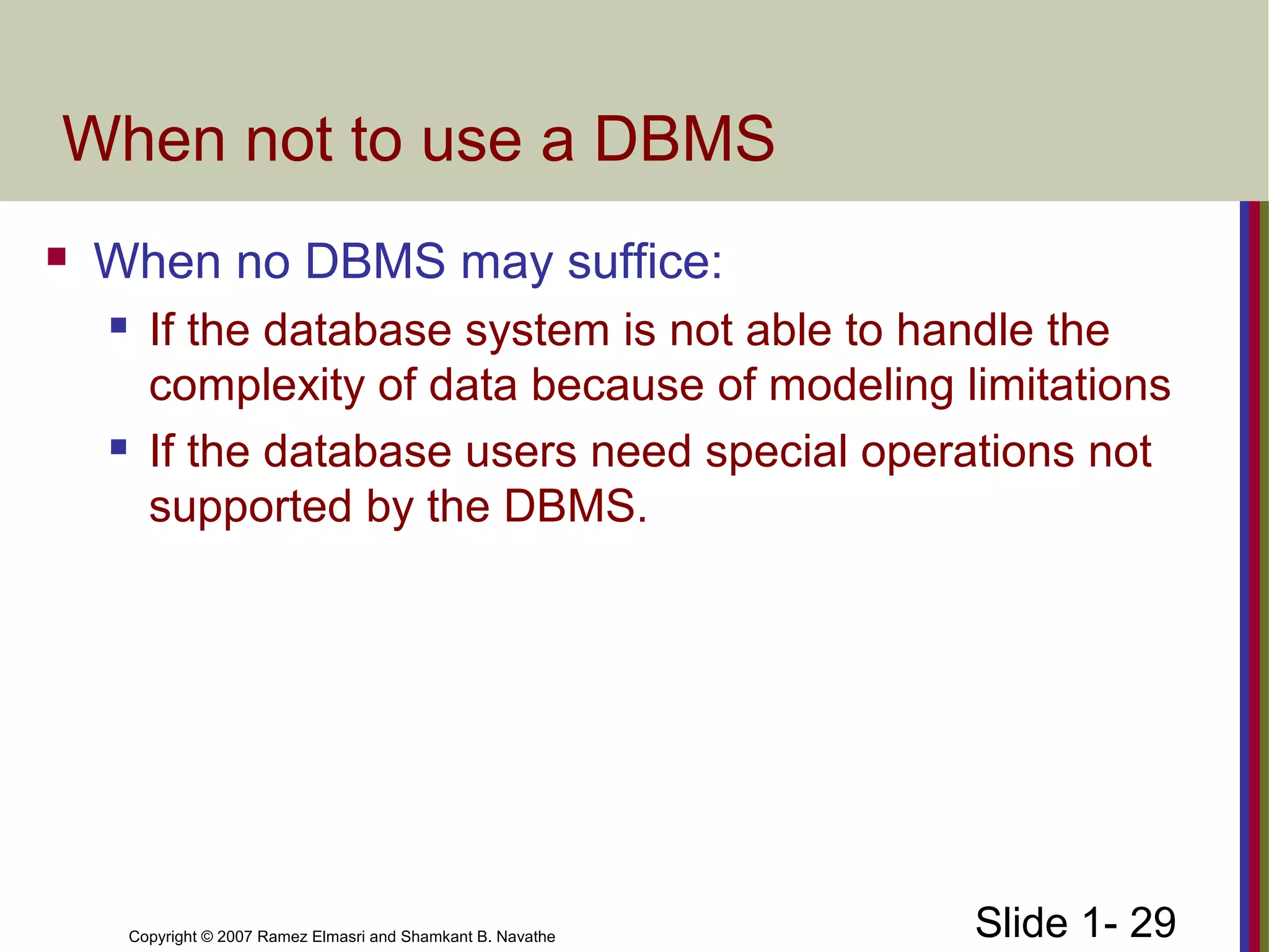 Slide 1- 29Copyright © 2007 Ramez Elmasri and Shamkant B. Navathe
When not to use a DBMS
 When no DBMS may suffice:
 If the database system is not able to handle the
complexity of data because of modeling limitations
 If the database users need special operations not
supported by the DBMS.
 