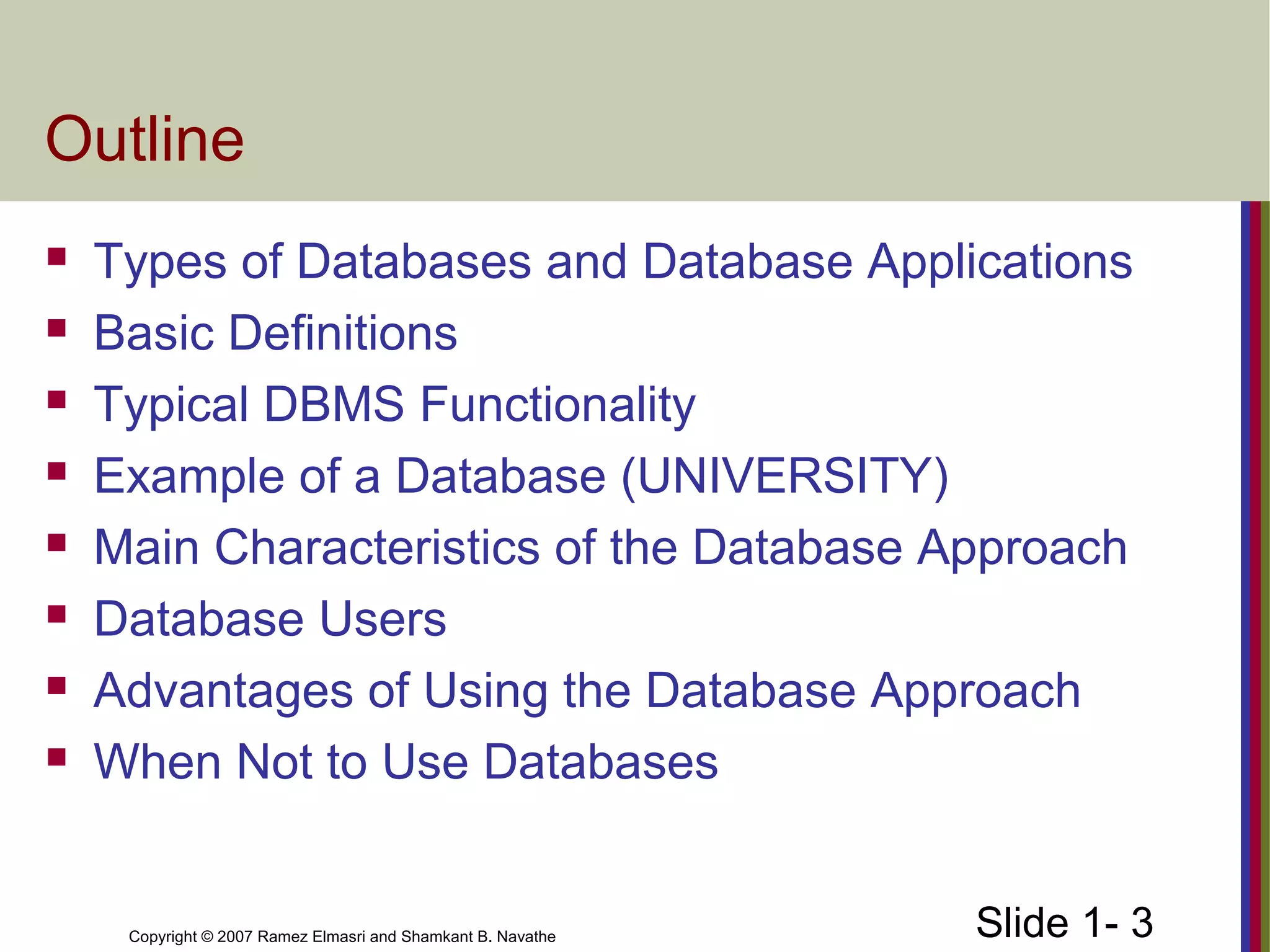 Slide 1- 3Copyright © 2007 Ramez Elmasri and Shamkant B. Navathe
Outline
 Types of Databases and Database Applications
 Basic Definitions
 Typical DBMS Functionality
 Example of a Database (UNIVERSITY)
 Main Characteristics of the Database Approach
 Database Users
 Advantages of Using the Database Approach
 When Not to Use Databases
 