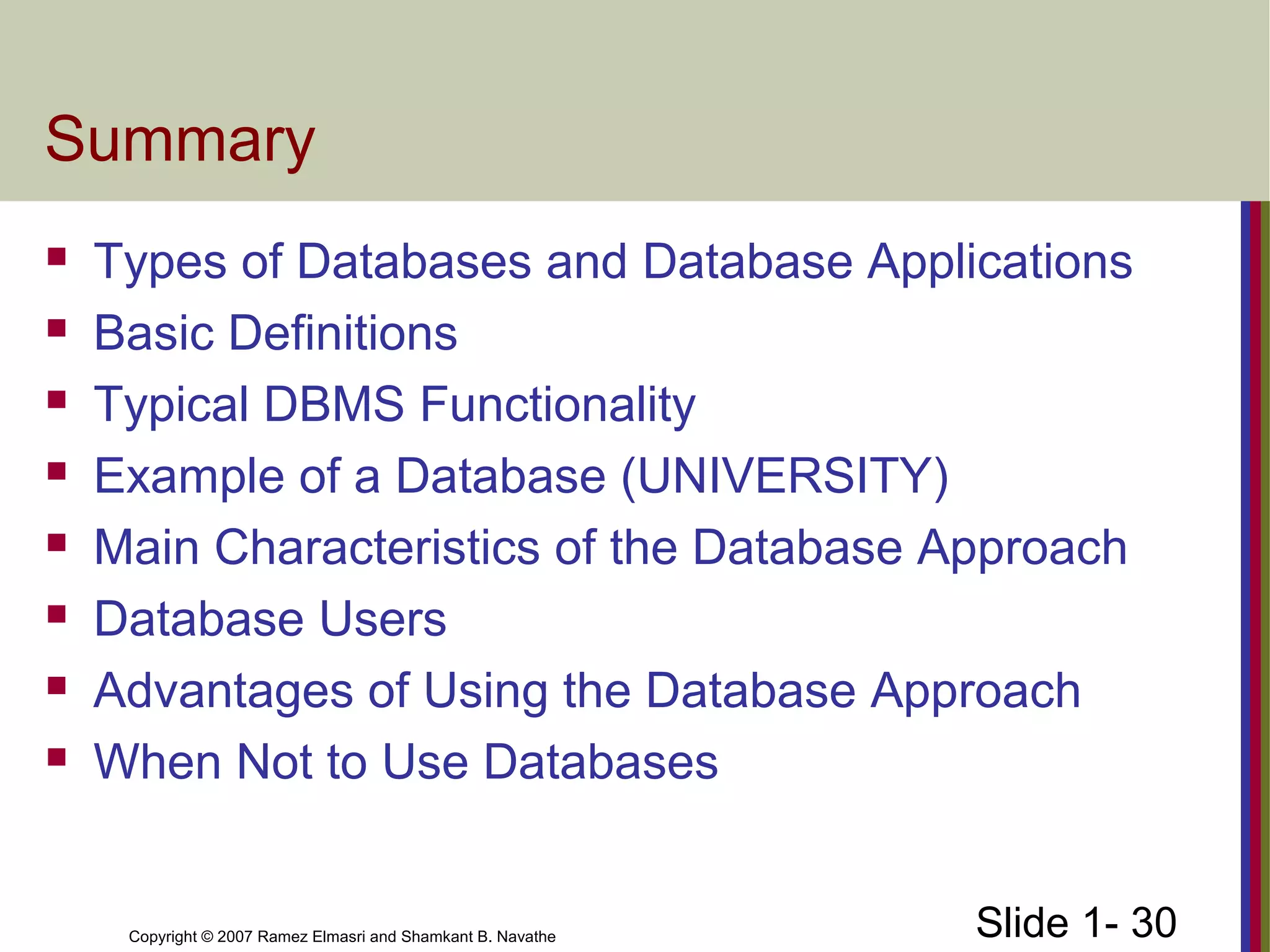 Slide 1- 30Copyright © 2007 Ramez Elmasri and Shamkant B. Navathe
Summary
 Types of Databases and Database Applications
 Basic Definitions
 Typical DBMS Functionality
 Example of a Database (UNIVERSITY)
 Main Characteristics of the Database Approach
 Database Users
 Advantages of Using the Database Approach
 When Not to Use Databases
 