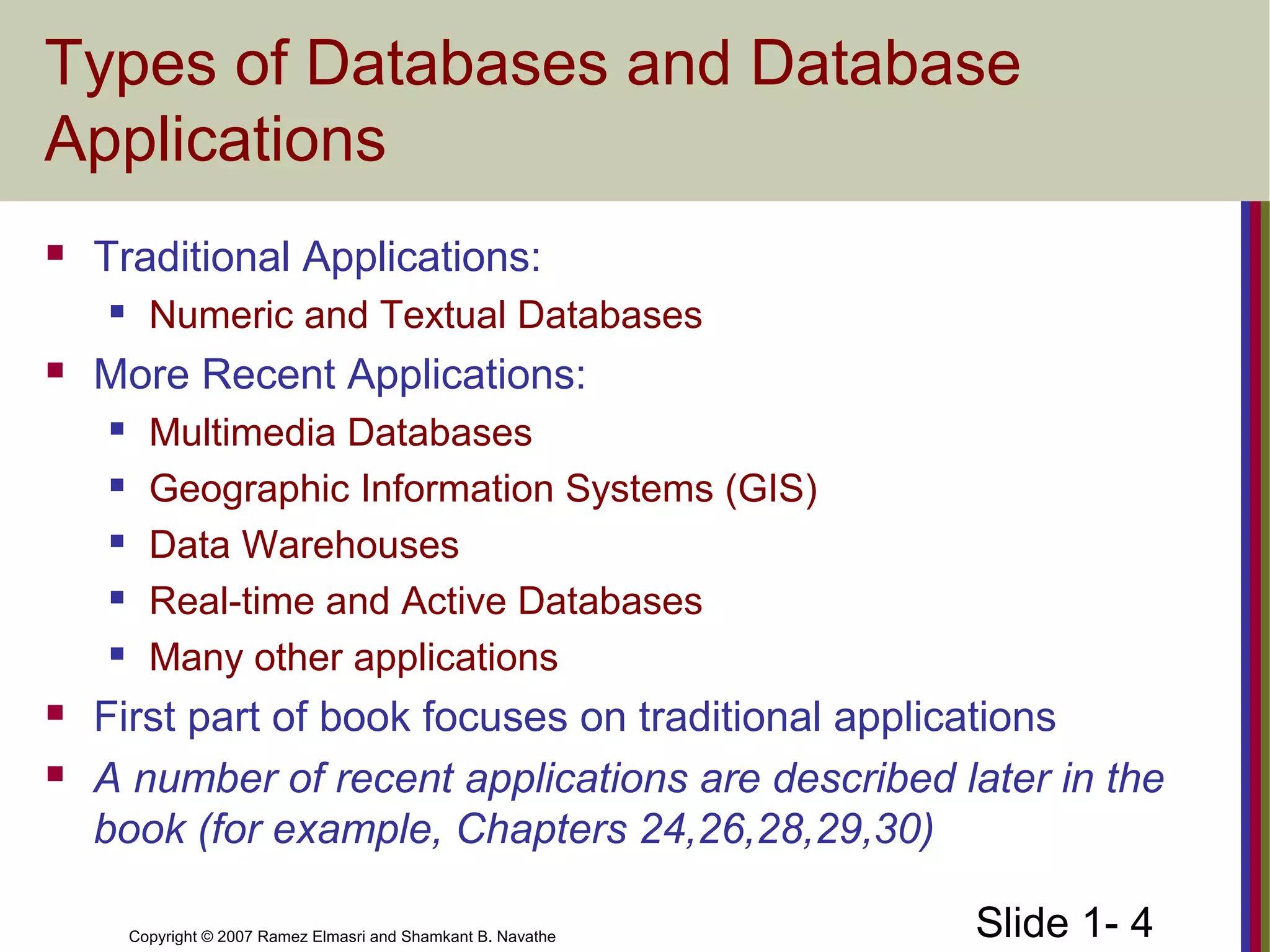 Slide 1- 4Copyright © 2007 Ramez Elmasri and Shamkant B. Navathe
Types of Databases and Database
Applications
 Traditional Applications:
 Numeric and Textual Databases
 More Recent Applications:
 Multimedia Databases
 Geographic Information Systems (GIS)
 Data Warehouses
 Real-time and Active Databases
 Many other applications
 First part of book focuses on traditional applications
 A number of recent applications are described later in the
book (for example, Chapters 24,26,28,29,30)
 