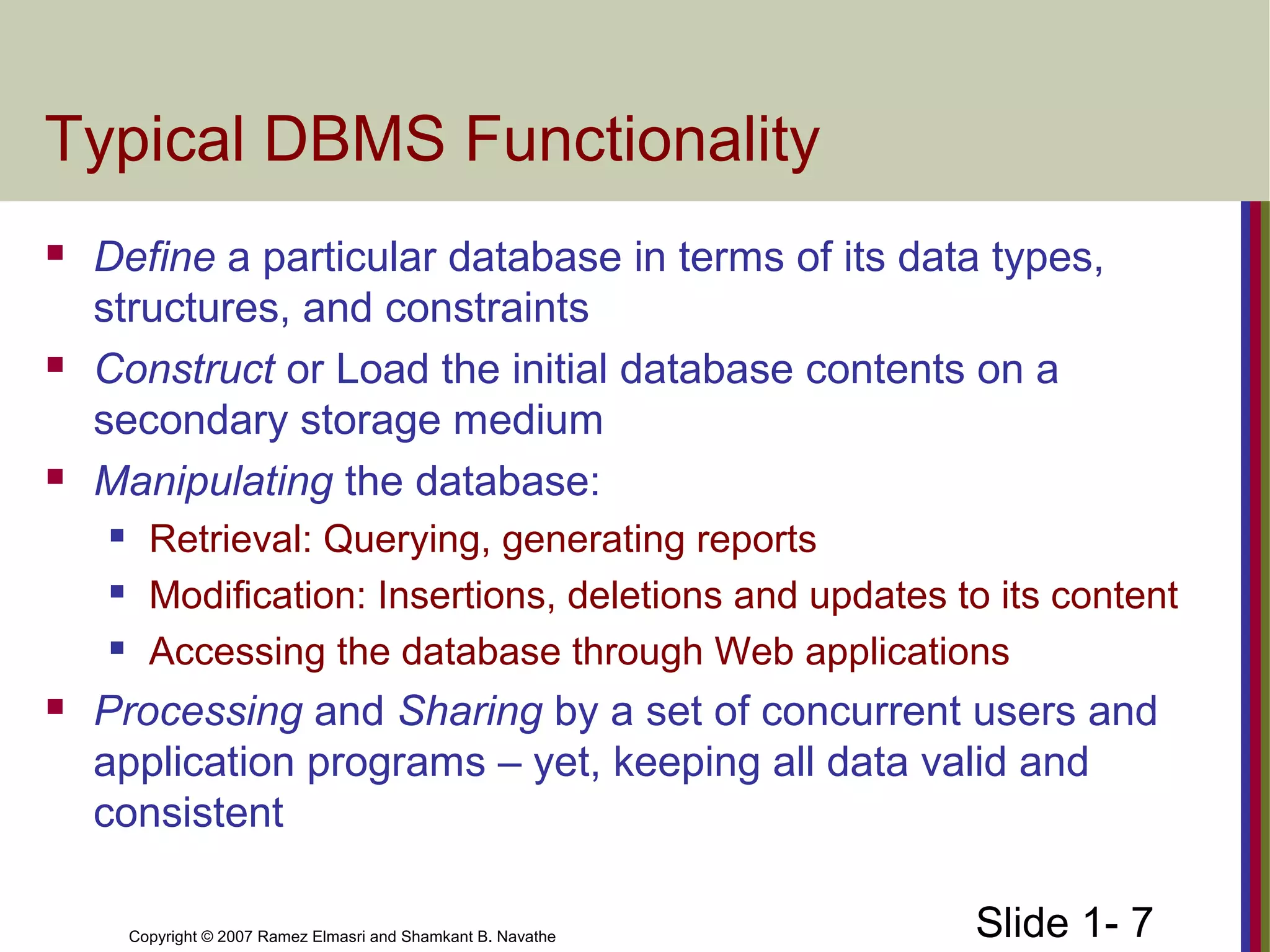 Slide 1- 7Copyright © 2007 Ramez Elmasri and Shamkant B. Navathe
Typical DBMS Functionality
 Define a particular database in terms of its data types,
structures, and constraints
 Construct or Load the initial database contents on a
secondary storage medium
 Manipulating the database:
 Retrieval: Querying, generating reports
 Modification: Insertions, deletions and updates to its content
 Accessing the database through Web applications
 Processing and Sharing by a set of concurrent users and
application programs – yet, keeping all data valid and
consistent
 