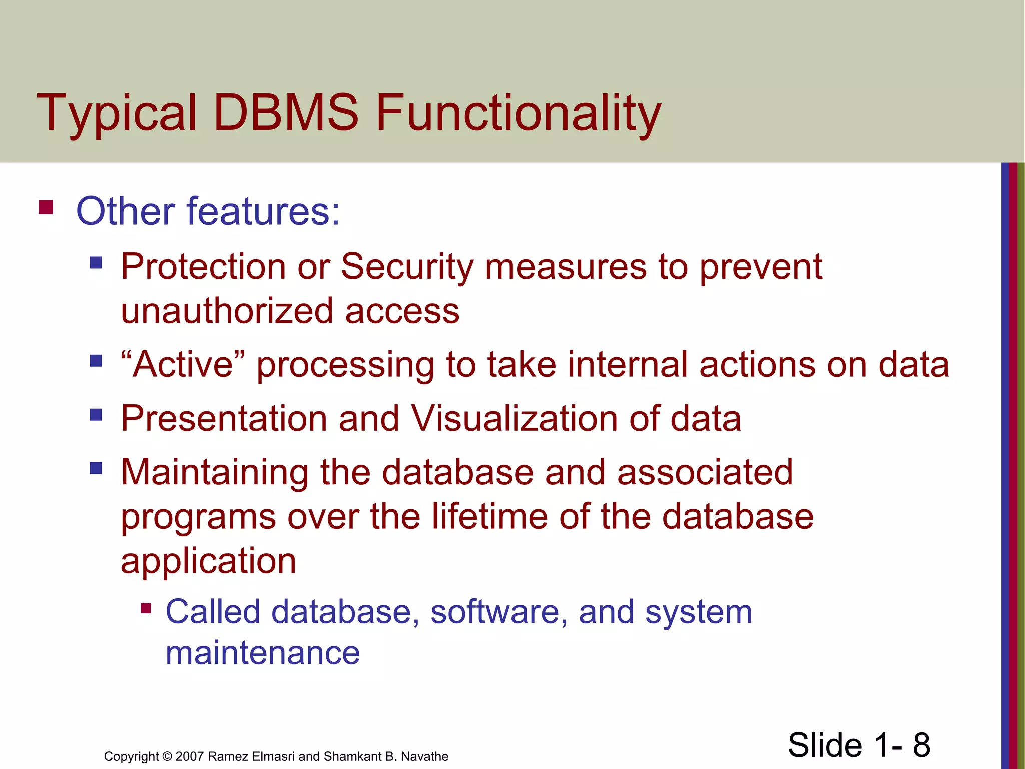 Slide 1- 8Copyright © 2007 Ramez Elmasri and Shamkant B. Navathe
Typical DBMS Functionality
 Other features:
 Protection or Security measures to prevent
unauthorized access
 “Active” processing to take internal actions on data
 Presentation and Visualization of data
 Maintaining the database and associated
programs over the lifetime of the database
application

Called database, software, and system
maintenance
 