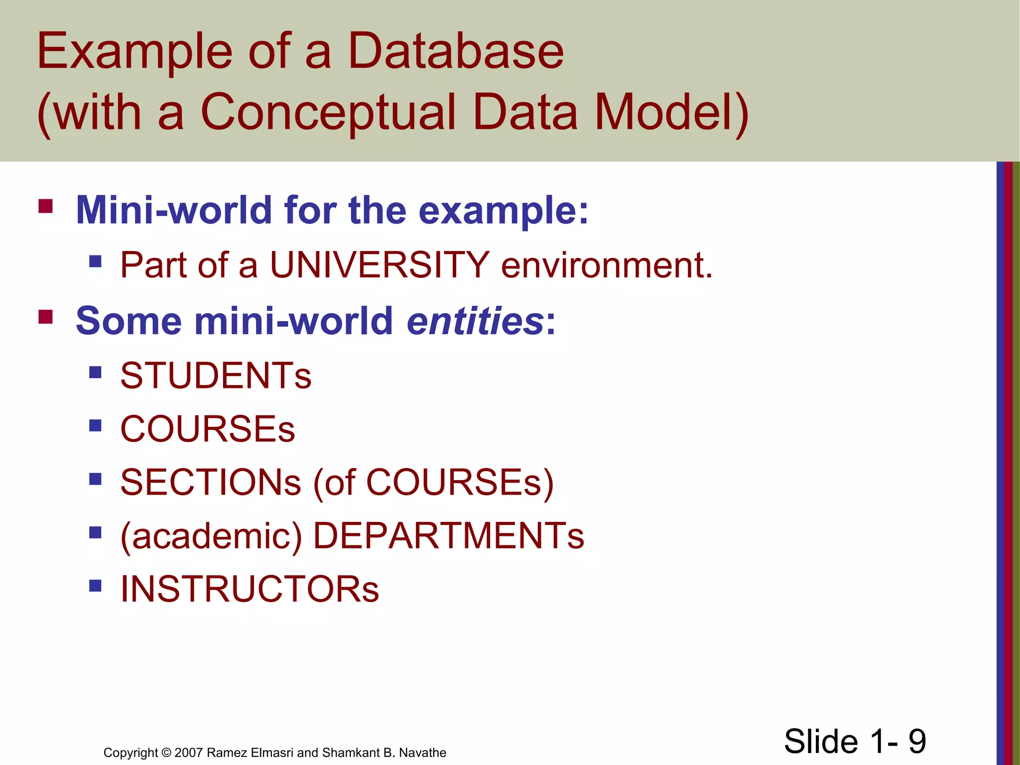 Slide 1- 9Copyright © 2007 Ramez Elmasri and Shamkant B. Navathe
Example of a Database
(with a Conceptual Data Model)
 Mini-world for the example:
 Part of a UNIVERSITY environment.
 Some mini-world entities:
 STUDENTs
 COURSEs
 SECTIONs (of COURSEs)
 (academic) DEPARTMENTs
 INSTRUCTORs
 