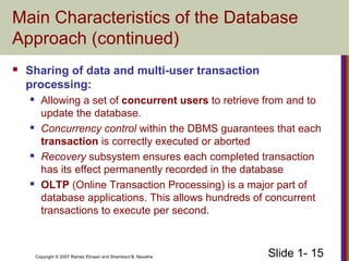 Slide 1- 15Copyright © 2007 Ramez Elmasri and Shamkant B. Navathe
Main Characteristics of the Database
Approach (continued)
 Sharing of data and multi-user transaction
processing:
 Allowing a set of concurrent users to retrieve from and to
update the database.
 Concurrency control within the DBMS guarantees that each
transaction is correctly executed or aborted
 Recovery subsystem ensures each completed transaction
has its effect permanently recorded in the database
 OLTP (Online Transaction Processing) is a major part of
database applications. This allows hundreds of concurrent
transactions to execute per second.
 
