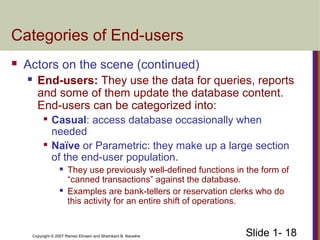 Slide 1- 18Copyright © 2007 Ramez Elmasri and Shamkant B. Navathe
Categories of End-users
 Actors on the scene (continued)
 End-users: They use the data for queries, reports
and some of them update the database content.
End-users can be categorized into:

Casual: access database occasionally when
needed

Naïve or Parametric: they make up a large section
of the end-user population.
 They use previously well-defined functions in the form of
“canned transactions” against the database.
 Examples are bank-tellers or reservation clerks who do
this activity for an entire shift of operations.
 