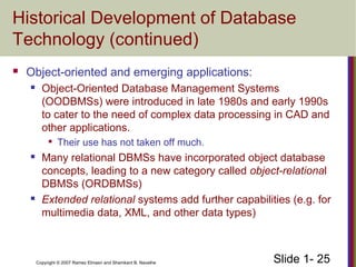 Slide 1- 25Copyright © 2007 Ramez Elmasri and Shamkant B. Navathe
Historical Development of Database
Technology (continued)
 Object-oriented and emerging applications:
 Object-Oriented Database Management Systems
(OODBMSs) were introduced in late 1980s and early 1990s
to cater to the need of complex data processing in CAD and
other applications.

Their use has not taken off much.
 Many relational DBMSs have incorporated object database
concepts, leading to a new category called object-relational
DBMSs (ORDBMSs)
 Extended relational systems add further capabilities (e.g. for
multimedia data, XML, and other data types)
 