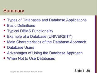 Slide 1- 30Copyright © 2007 Ramez Elmasri and Shamkant B. Navathe
Summary
 Types of Databases and Database Applications
 Basic Definitions
 Typical DBMS Functionality
 Example of a Database (UNIVERSITY)
 Main Characteristics of the Database Approach
 Database Users
 Advantages of Using the Database Approach
 When Not to Use Databases
 