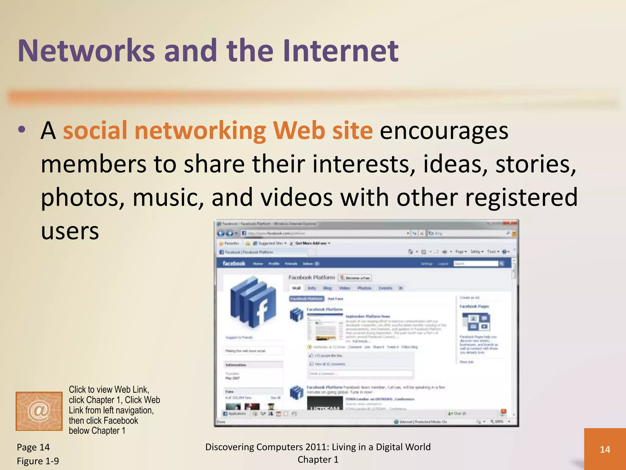 Networks and the Internet
• A social networking Web site encourages
members to share their interests, ideas, stories,
photos, music, and videos with other registered
users
Discovering Computers 2011: Living in a Digital World
Chapter 1
14Page 14
Figure 1-9
Click to view Web Link,
click Chapter 1, Click Web
Link from left navigation,
then click Facebook
below Chapter 1
 