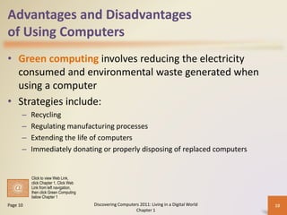 Advantages and Disadvantages
of Using Computers
• Green computing involves reducing the electricity
consumed and environmental waste generated when
using a computer
• Strategies include:
– Recycling
– Regulating manufacturing processes
– Extending the life of computers
– Immediately donating or properly disposing of replaced computers
Discovering Computers 2011: Living in a Digital World
Chapter 1
10Page 10
Click to view Web Link,
click Chapter 1, Click Web
Link from left navigation,
then click Green Computing
below Chapter 1
 