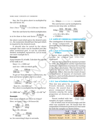 11SOME BASIC CONCEPTS OF CHEMISTRY
Say, the 3 in given above is multiplied by
the unit factor. So,
3 in = 3 in ×
2.54cm
1 in = 3 × 2.54 cm = 7.62 cm
Now the unit factor by which multiplication
is to be done is that unit factor (
2.54cm
1 in
in
the above case) which gives the desired units
i.e., the numerator should have that part which
is required in the desired result.
It should also be noted in the above
example that units can be handled just like
other numerical part. It can be cancelled,
divided, multiplied, squared etc. Let us study
one more example for it.
Example
A jug contains 2L of milk. Calculate the volume
of the milk in m3
.
Since 1 L = 1000 cm3
and 1m = 100 cm which gives
1 m 100cm
1
100 cm 1m
= =
To get m3 from the above unit factors, the
first unit factor is taken and it is cubed.
( )
 
⇒ = = 
 
3 3
3
6 3
1m 1m
1 1
100cm 10 cm
Now 2 L = 2×1000 cm3
The above is multiplied by the unit factor
3 3
3 3 3
6 3 3
1m 2m
2 1000 cm 2 10 m
10 cm 10
−
× × = = ×
Example
How many seconds are there in 2 days?
Here, we know 1 day = 24 hours (h)
or
1day 24 h
1
24 h 1day
= =
then 1h = 60 min
or
1h 60min
1
60 min 1h
= =
so, for converting 2 days to seconds,
i.e., 2days =− −− − −− −− − seconds
The unit factors can be multiplied in
series in one step only as follows:
24 h 60 min 60s
2day
1day 1 h 1 min
× × ×
= 2 × 24 × 60 × 60 s
= 172800 s
1.5 LAWS OF CHEMICAL COMBINATIONS
The combination of elements
to form compounds is
governed by the following five
basic laws.
1.5.1 Law of Conservation
of Mass
It states that matter can
neither be created nor
destroyed.
This law was put forth by Antoine Lavoisier
in 1789. He performed careful experimental
studies for combustion reactions for reaching
to the above conclusion. This law formed the
basis for several later developments in
chemistry. Infact, this was the result of exact
measurement of masses of reactants and
products, and carefully planned experiments
performed by Lavoisier.
1.5.2 Law of Definite Proportions
This law was given by, a
French chemist, Joseph
Proust. He stated that a
given compound always
contains exactly the same
proportion of elements by
weight.
Proust worked with two
samples of cupric carbonate
— one of which was of natural origin and the
other was synthetic one. He found that the
composition of elements present in it was same
for both the samples as shown below :
% of % of % of
copper oxygen carbon
Natural Sample 51.35 9.74 38.91
Synthetic Sample 51.35 9.74 38.91
Antoine Lavoisier
(1743—1794)
Joseph Proust
(1754—1826)
©
N
C
ER
T
notto
be
republished
 