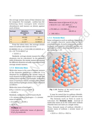 14 CHEMISTRY
the average atomic mass of that element can
be computed. For example, carbon has the
following three isotopes with relative
abundances and masses as shown against
each of them.
From the above data, the average atomic
mass of carbon will come out to be :
(0.98892) (12 u) + ( 0.01108) (13.00335 u) +
(2 × 10–12
) (14.00317 u)
= 12.011 u
Similarly, average atomic masses for other
elements can be calculated. In the periodic
table of elements, the atomic masses mentioned
for different elements actually represented their
average atomic masses.
1.7.3 Molecular Mass
Molecular mass is the sum of atomic masses
of the elements present in a molecule. It is
obtained by multiplying the atomic mass of
each element by the number of its atoms and
adding them together. For example, molecular
mass of methane which contains one carbon
atom and four hydrogen atoms can be obtained
as follows :
Molecular mass of methane,
(CH4) = (12.011 u) + 4 (1.008 u)
= 16.043 u
Similarly, molecular mass of water (H2O)
= 2 × atomic mass of hydrogen + 1 × atomic
mass of oxygen
= 2 (1.008 u) + 16.00 u
= 18.02 u
Problem 1.1
Calculate molecular mass of glucose
(C6H12O6) molecule.
Solution
Molecular mass of glucose (C6H12O6)
= 6(12.011 u) + 12(1.008 u) +
6(16.00 u)
= (72.066 u) + (12.096 u) +
(96.00 u)
= 180.162 u
1.7.4 Formula Mass
Some substances such as sodium chloride do
not contain discrete molecules as their
constituent units. In such compounds, positive
(sodium) and negative (chloride) entities are
arranged in a three-dimensional structure, as
shown in Fig. 1.10.
Isotope Relative Atomic
Abundance Mass (amu)
(%)
12
C 98.892 12
13
C 1.108 13.00335
14
C 2 ×10–10
14.00317
Fig. 1.10 Packing of Na+
and Cl–
ions in
sodium chloride
It may be noted that in sodium chloride,
one Na+
is surrounded by six Cl
–
and vice-versa.
The formula such as NaCl is used to
calculate the formula mass instead of
molecular mass as in the solid state sodium
chloride does not exist as a single entity.
Thus, formula mass of sodium chloride =
atomic mass of sodium + atomic mass of
chlorine
= 23.0 u + 35.5 u = 58.5 u
©
N
C
ER
T
notto
be
republished
 