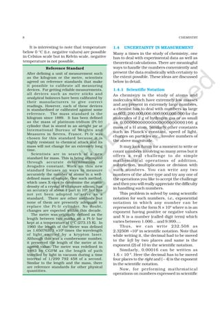 8 CHEMISTRY
Reference Standard
After defining a unit of measurement such
as the kilogram or the metre, scientists
agreed on reference standards that make
it possible to calibrate all measuring
devices. For getting reliable measurements,
all devices such as metre sticks and
analytical balances have been calibrated by
their manufacturers to give correct
readings. However, each of these devices
is standardised or calibrated against some
reference. The mass standard is the
kilogram since 1889. It has been defined
as the mass of platinum-iridium (Pt-Ir)
cylinder that is stored in an airtight jar at
International Bureau of Weights and
Measures in Sevres, France. Pt-Ir was
chosen for this standard because it is
highly resistant to chemical attack and its
mass will not change for an extremely long
time.
Scientists are in search of a new
standard for mass. This is being attempted
through accurate determination of
Avogadro constant. Work on this new
standard focuses on ways to measure
accurately the number of atoms in a well-
defined mass of sample. One such method,
which uses X-rays to determine the atomic
density of a crystal of ultrapure silicon, has
an accuracy of about 1 part in 106
but has
not yet been adopted to serve as a
standard. There are other methods but
none of them are presently adequate to
replace the Pt-Ir cylinder. No doubt,
changes are expected within this decade.
The metre was originally defined as the
length between two marks on a Pt-Ir bar
kept at a temperature of 0°C (273.15 K). In
1960 the length of the metre was defined
as 1.65076373 ×106
times the wavelength
of light emitted by a krypton laser.
Although this was a cumbersome number,
it preserved the length of the metre at its
agreed value. The metre was redefined in
1983 by CGPM as the length of path
travelled by light in vacuum during a time
interval of 1/299 792 458 of a second.
Similar to the length and the mass, there
are reference standards for other physical
quantities.
It is interesting to note that temperature
below 0 °C (i.e. negative values) are possible
in Celsius scale but in Kelvin scale, negative
temperature is not possible.
1.4 UNCERTAINTY IN MEASUREMENT
Many a times in the study of chemistry, one
has to deal with experimental data as well as
theoretical calculations. There are meaningful
ways to handle the numbers conveniently and
present the data realistically with certainty to
the extent possible. These ideas are discussed
below in detail.
1.4.1 Scientific Notation
As chemistry is the study of atoms and
molecules which have extremely low masses
and are present in extremely large numbers,
a chemist has to deal with numbers as large
as 602, 200,000,000,000,000,000,000 for the
molecules of 2 g of hydrogen gas or as small
as 0.00000000000000000000000166 g
mass of a H atom. Similarly other constants
such as Planck’s constant, speed of light,
charges on particles etc., involve numbers of
the above magnitude.
It may look funny for a moment to write or
count numbers involving so many zeros but it
offers a real challenge to do simple
mathematical operations of addition,
subtraction, multiplication or division with
such numbers. You can write any two
numbers of the above type and try any one of
the operations you like to accept the challenge
and then you will really appreciate the difficulty
in handling such numbers.
This problem is solved by using scientific
notation for such numbers, i.e., exponential
notation in which any number can be
represented in the form N × 10n
where n is an
exponent having positive or negative values
and N is a number (called digit term) which
varies between 1.000... and 9.999....
Thus, we can write 232.508 as
2.32508 ×102
in scientific notation. Note that
while writing it, the decimal had to be moved
to the left by two places and same is the
exponent (2) of 10 in the scientific notation.
Similarly, 0.00016 can be written as
1.6 × 10–4
. Here the decimal has to be moved
four places to the right and ( – 4) is the exponent
in the scientific notation.
Now, for performing mathematical
operations on numbers expressed in scientific
©
N
C
ER
T
notto
be
republished
 