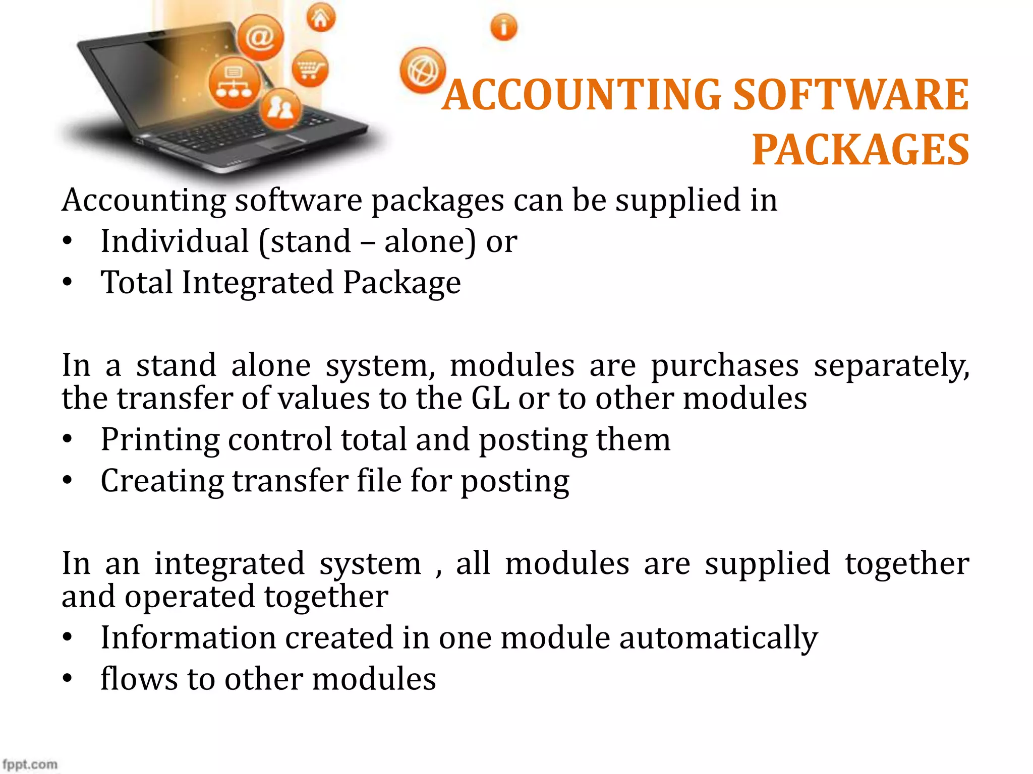 ACCOUNTING SOFTWARE
PACKAGES
Accounting software packages can be supplied in
• Individual (stand – alone) or
• Total Integrated Package
In a stand alone system, modules are purchases separately,
the transfer of values to the GL or to other modules
• Printing control total and posting them
• Creating transfer file for posting
In an integrated system , all modules are supplied together
and operated together
• Information created in one module automatically
• flows to other modules
 