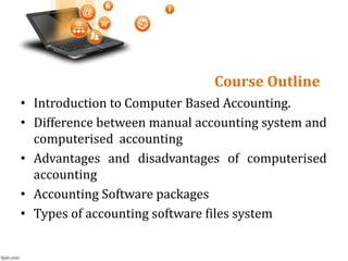 Course Outline
• Introduction to Computer Based Accounting.
• Difference between manual accounting system and
computerised accounting
• Advantages and disadvantages of computerised
accounting
• Accounting Software packages
• Types of accounting software files system
 