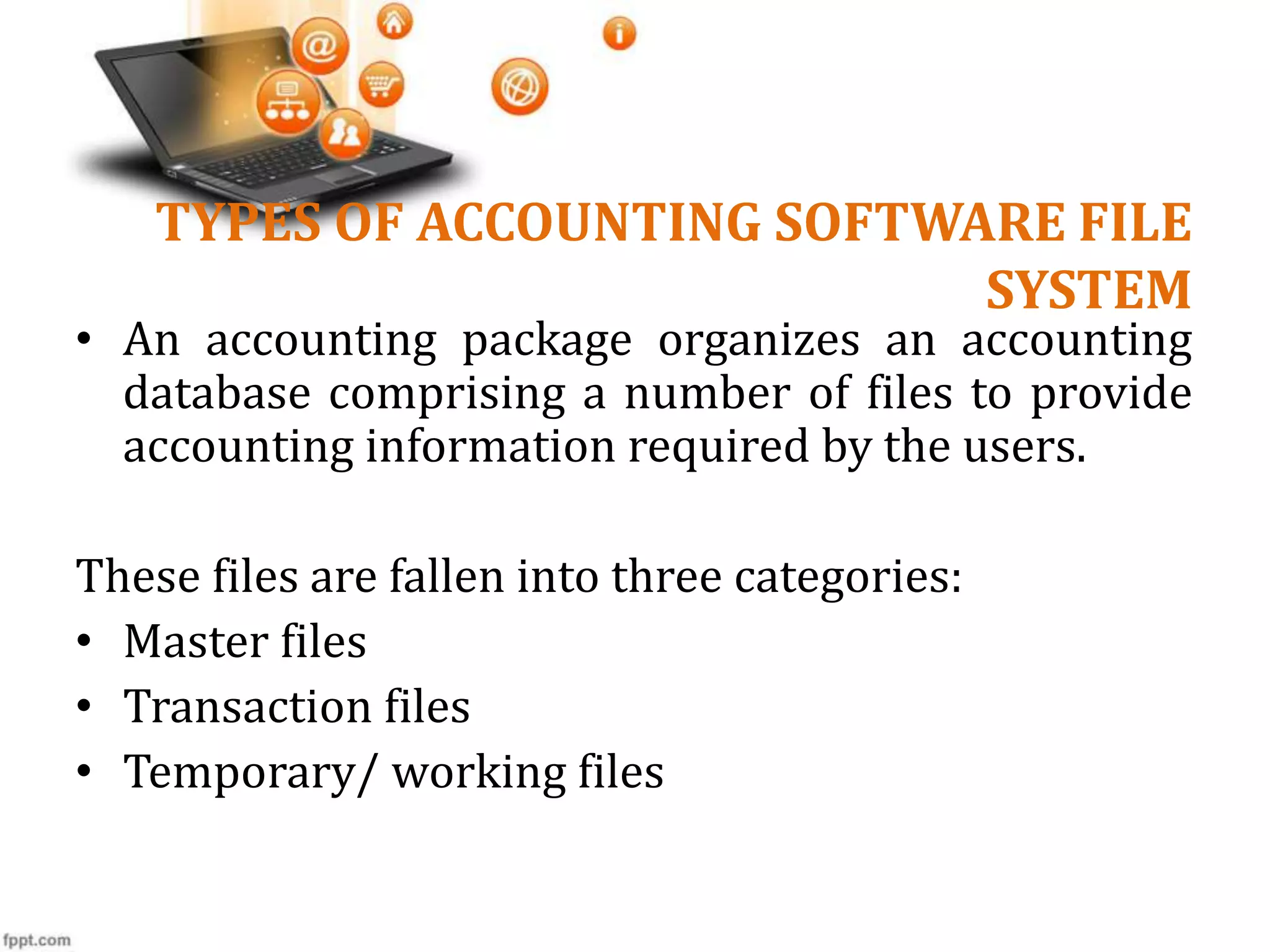 TYPES OF ACCOUNTING SOFTWARE FILE
SYSTEM
• An accounting package organizes an accounting
database comprising a number of files to provide
accounting information required by the users.
These files are fallen into three categories:
• Master files
• Transaction files
• Temporary/ working files
 