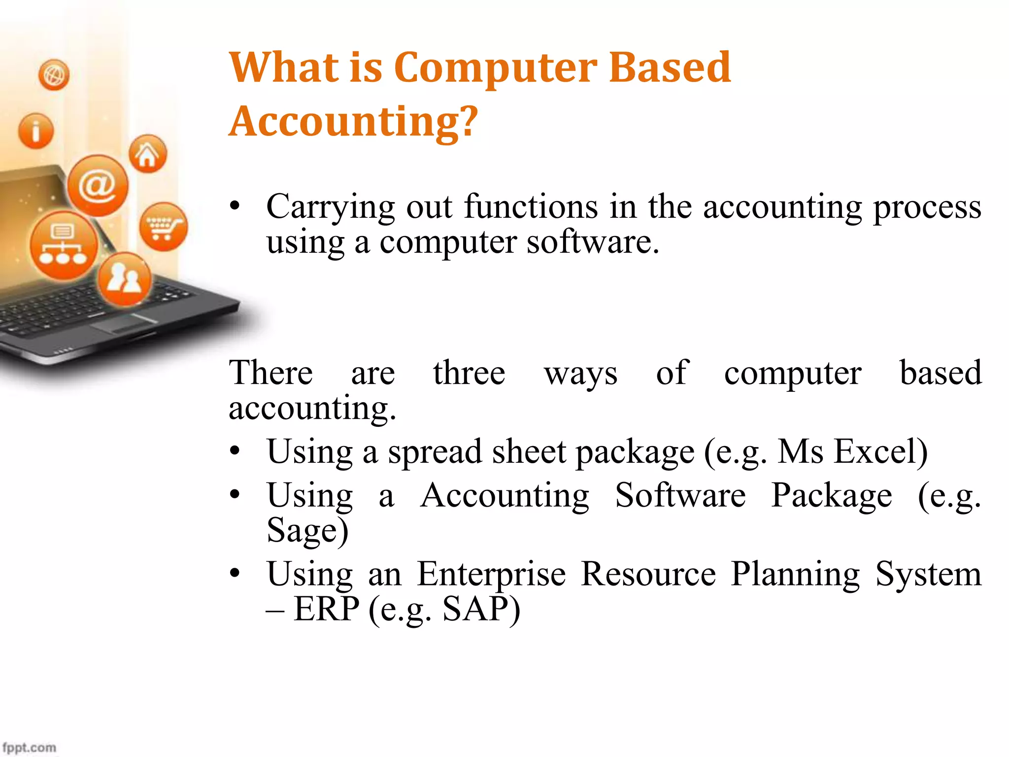 What is Computer Based
Accounting?
• Carrying out functions in the accounting process
using a computer software.
There are three ways of computer based
accounting.
• Using a spread sheet package (e.g. Ms Excel)
• Using a Accounting Software Package (e.g.
Sage)
• Using an Enterprise Resource Planning System
– ERP (e.g. SAP)
 
