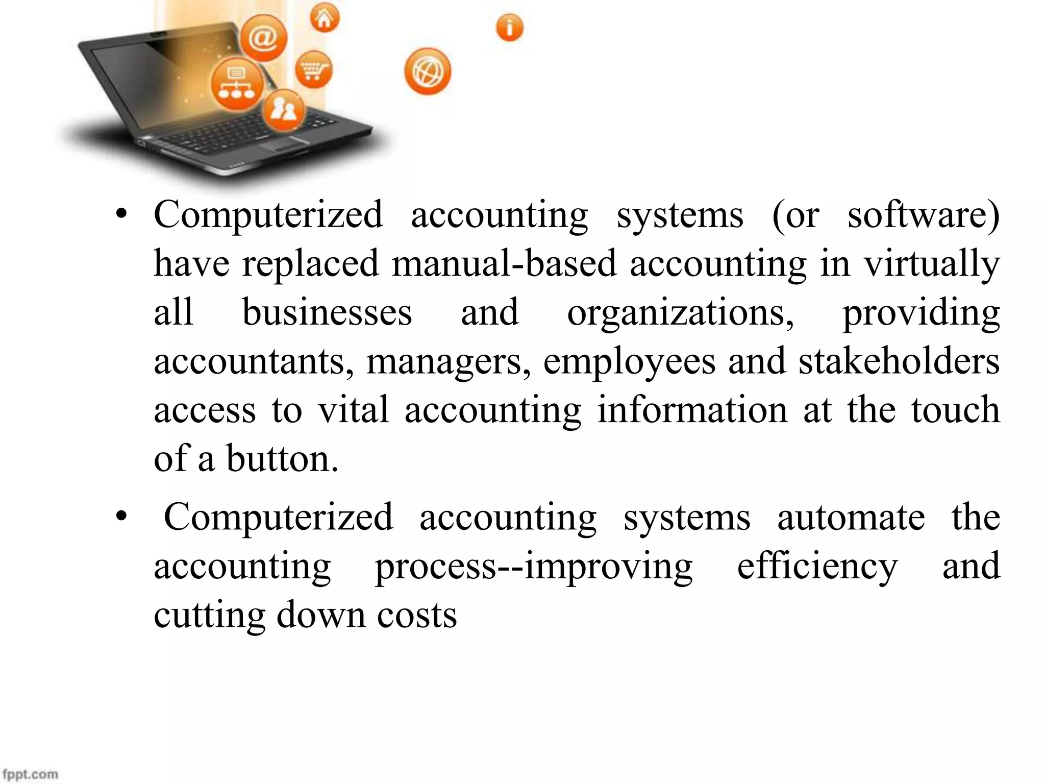 • Computerized accounting systems (or software)
have replaced manual-based accounting in virtually
all businesses and organizations, providing
accountants, managers, employees and stakeholders
access to vital accounting information at the touch
of a button.
• Computerized accounting systems automate the
accounting process--improving efficiency and
cutting down costs
 