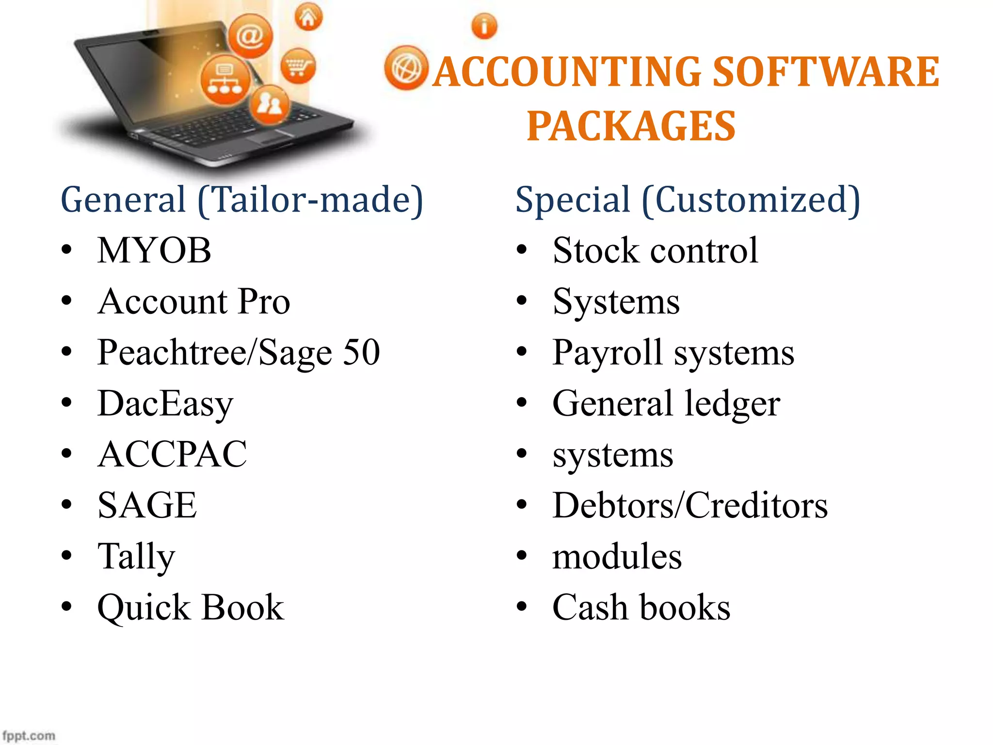 ACCOUNTING SOFTWARE
PACKAGES
General (Tailor-made)
• MYOB
• Account Pro
• Peachtree/Sage 50
• DacEasy
• ACCPAC
• SAGE
• Tally
• Quick Book
Special (Customized)
• Stock control
• Systems
• Payroll systems
• General ledger
• systems
• Debtors/Creditors
• modules
• Cash books
 