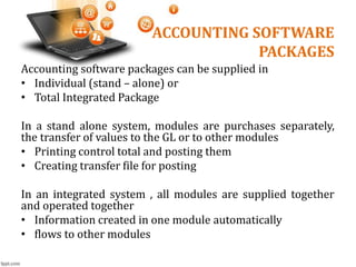 ACCOUNTING SOFTWARE
PACKAGES
Accounting software packages can be supplied in
• Individual (stand – alone) or
• Total Integrated Package
In a stand alone system, modules are purchases separately,
the transfer of values to the GL or to other modules
• Printing control total and posting them
• Creating transfer file for posting
In an integrated system , all modules are supplied together
and operated together
• Information created in one module automatically
• flows to other modules
 