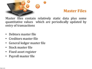 Master Files
Master files contain relatively static data plus some
quantitative values which are periodically updated by
entry of transactions
• Debtors master file
• Creditors master file
• General ledger master file
• Stock master file
• Fixed asset register
• Payroll master file
 