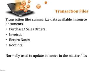 Transaction Files
Transaction files summarize data available in source
documents,
• Purchase/ Sales Orders
• Invoices
• Return Notes
• Receipts
Normally used to update balances in the master files
 
