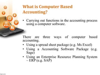 What is Computer Based
Accounting?
• Carrying out functions in the accounting process
using a computer software.
There are three ways of computer based
accounting.
• Using a spread sheet package (e.g. Ms Excel)
• Using a Accounting Software Package (e.g.
Sage)
• Using an Enterprise Resource Planning System
– ERP (e.g. SAP)
 