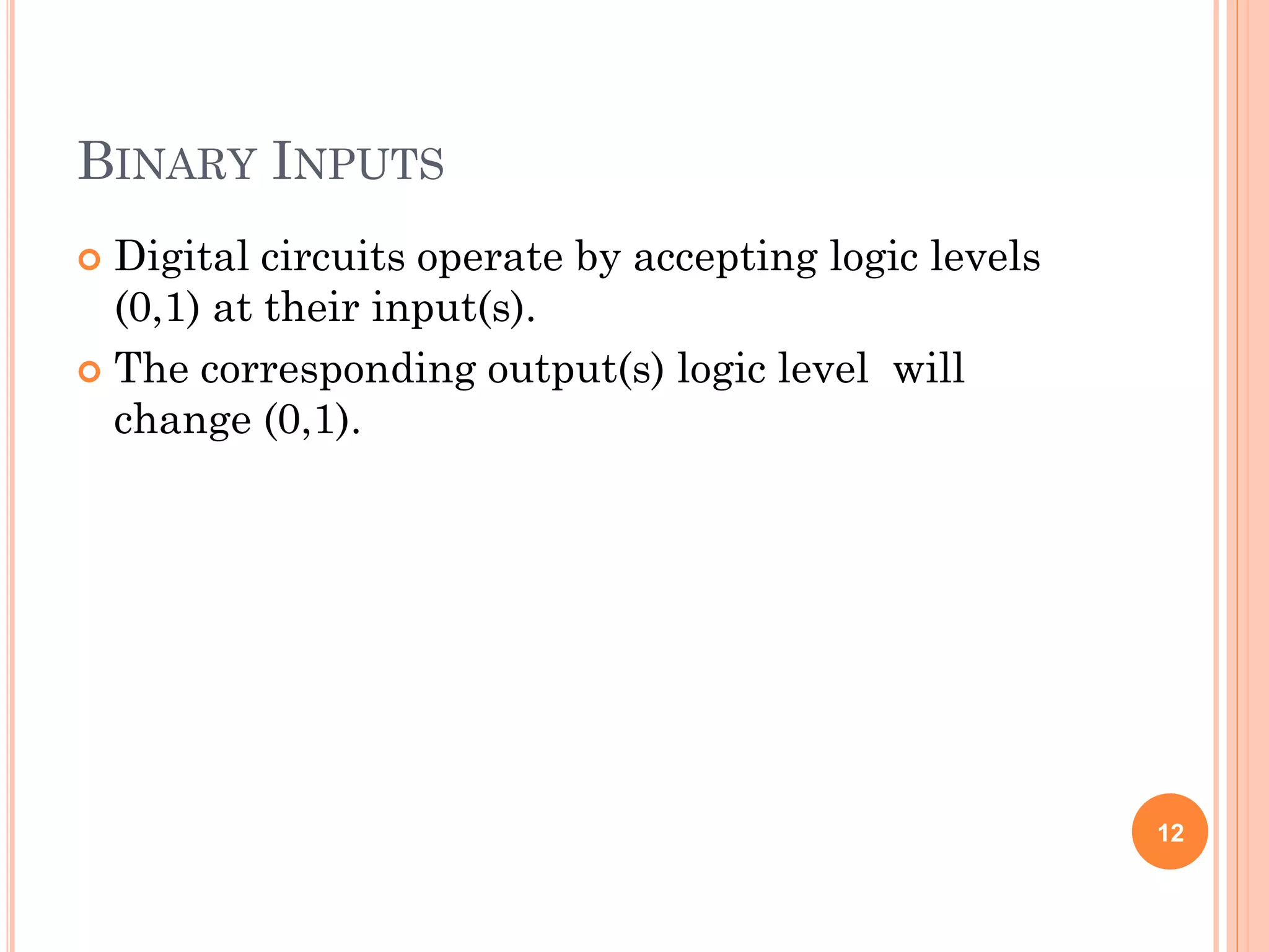 BINARY INPUTS
 Digital circuits operate by accepting logic levels
(0,1) at their input(s).
 The corresponding output(s) logic level will
change (0,1).
12
 