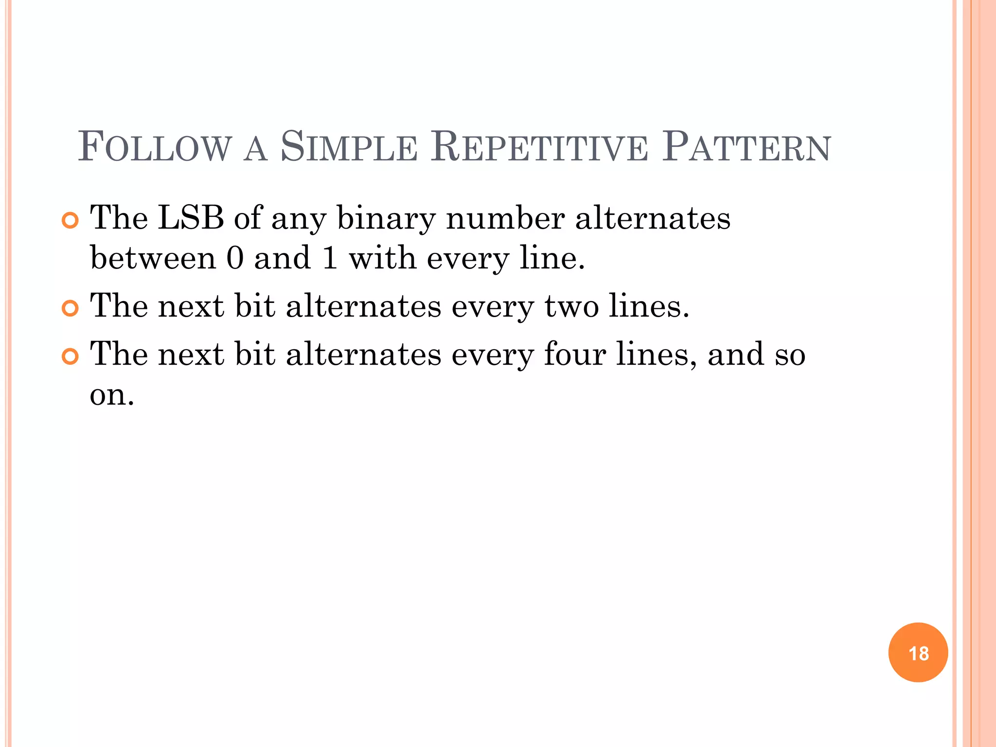FOLLOW A SIMPLE REPETITIVE PATTERN
 The LSB of any binary number alternates
between 0 and 1 with every line.
 The next bit alternates every two lines.
 The next bit alternates every four lines, and so
on.
18
 